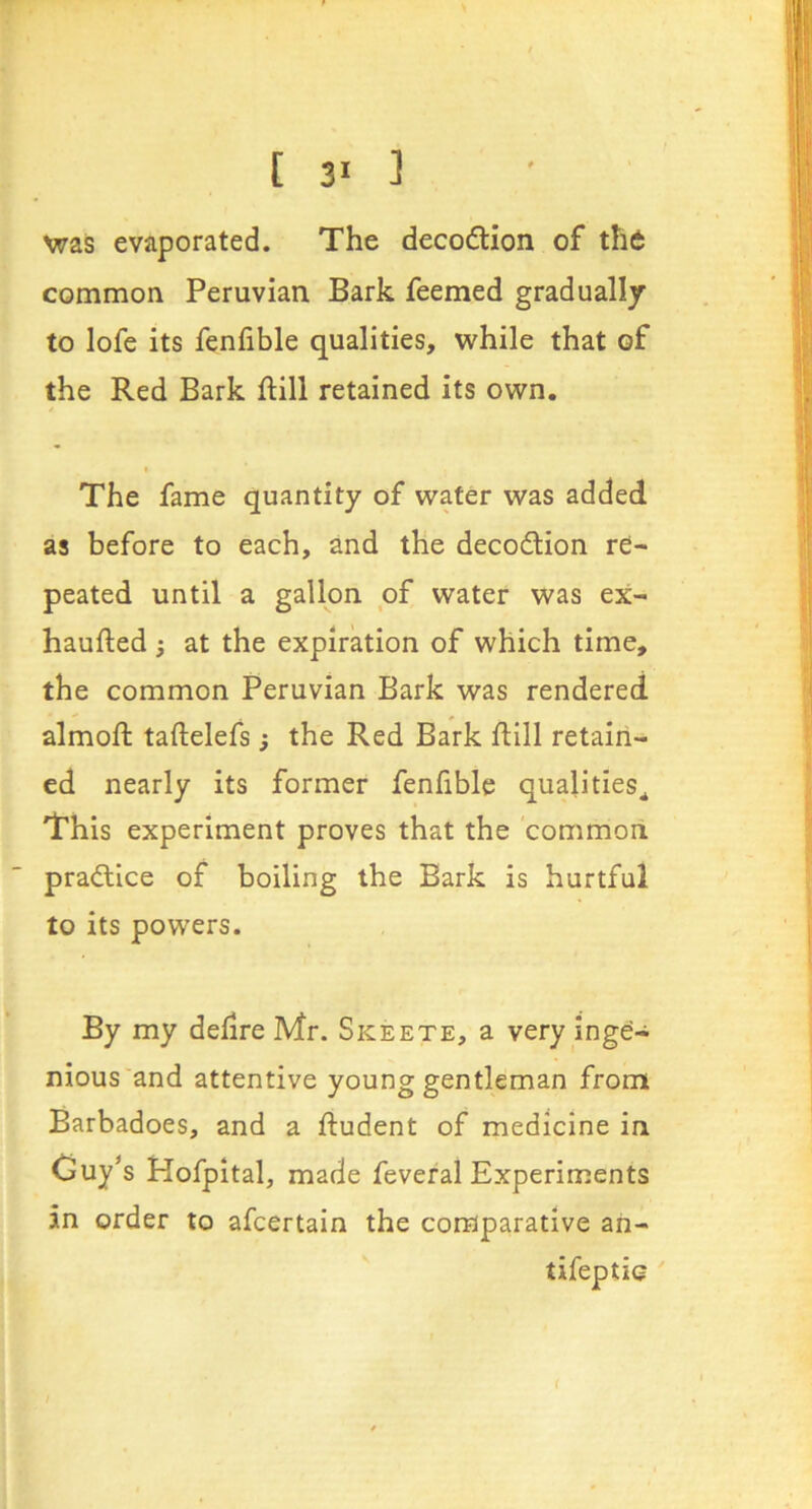 was evaporated. The decodlion of tht common Peruvian Bark feemed gradually to lofe its fenfible qualities, while that of the Red Bark ftill retained its own. The fame quantity of wafer was added as before to each, and the decodlion re- peated until a gallon of water was ex- haufted 5 at the expiration of which time, the common Peruvian Bark was rendered almoft taftelefs ; the Red Bark ftill retain- ed nearly its former fenfible qualities^ This experiment proves that the common pradlice of boiling the Bark is hurtful to its powers. By my delire Mr. Skeete, a very inge- nious and attentive young gentleman from Barbadoes, and a ftudent of medicine in Guy's Hofpital, made feveral Experiments in order to afcertain the comparative an- tifeptio