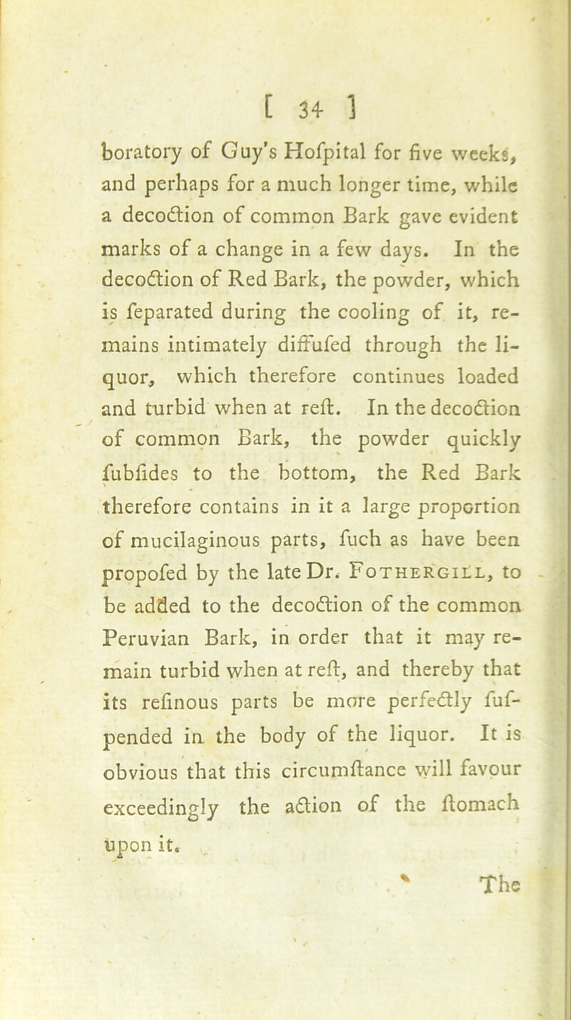 boratory of Guy’s Hofpital for five weeks, and perhaps for a much longer time, while a decodlion of common Bark gave evident marks of a change in a few days. In the decodtion of Red Bark, the powder, which is feparated during the cooling of it, re- mains intimately diifufed through the li- quor, which therefore continues loaded and ttirbid when at reft. In the decodlion of common Bark, the powder quickly fubfides to the bottom, the Red Bark therefore contains in it a large proportion of mucilaginous parts, fuch as have been propofed by the late Dr. Fothergii;l, to - be added to the decodtion of the common Peruvian Bark, in order that it may re- main turbid when at reft, and thereby that its refinous parts be more perfedtly fuf- pended in the body of the liquor. It is obvious that this circumftance will favour exceedingly the adlion of the ftomach upon it. .. The