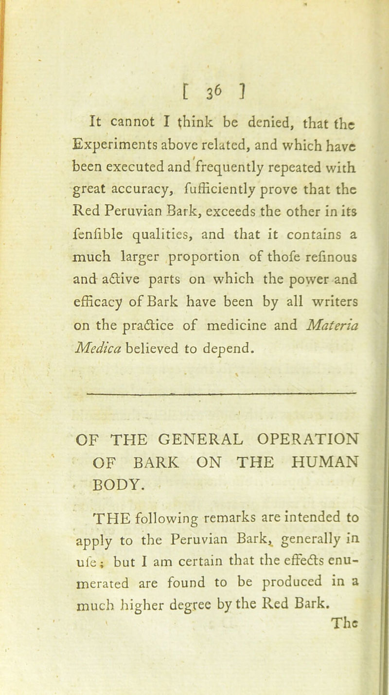 It cannot I think be denied, that the Experiments above related, and which have been executed and frequently repeated with great accuracy, fufficiently prove that the Red Peruvian Bark, exceeds the other in its fenlible qualities, and that it contains a much larger proportion of thofe refinous and aftive parts on which the power and efficacy of Bark have been by all writers on the pradice of medicine and Materia Medica believed to depend. OF THE GENERAL OPERATION OF BARK ON THE HUMAN BODY. THE following remarks are intended to apply to the Peruvian Bark^^ generally in ule; but I am certain that the effedls enu- merated are found to be produced in a much higher degree by the Red Bark. ' The
