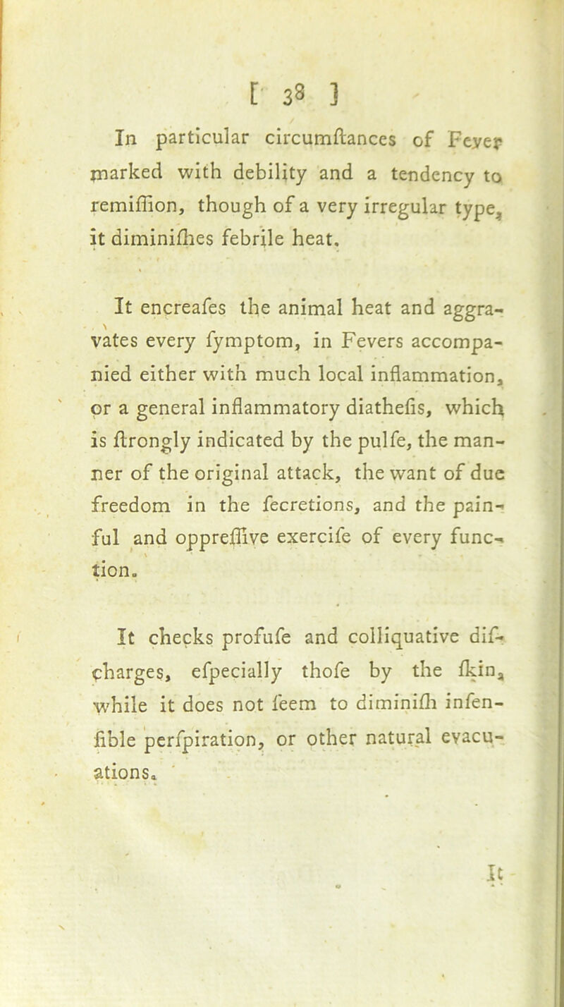 In particular circumftances of Feyer jnarked with debility and a tendency to remiflion, though of a very irregular type, it diminiflies febrile heat. It encreafes the animal heat and aggra- vates every fymptom, in Fevers accompa- nied either with much local inflammation, or a general inflammatory diathefis, which is ftrongly indicated by the pulfe, the man- ner of the original attack, the want of due freedom in the fecretions, and the pain- ful and opprellive exercife of every func- tion. It checks profufe and colliquative dif- charges, efpecially thofe by the fkin, while it does not feem to diminifli infen- fible perfpiratipn, or other natural evacu- ationSa