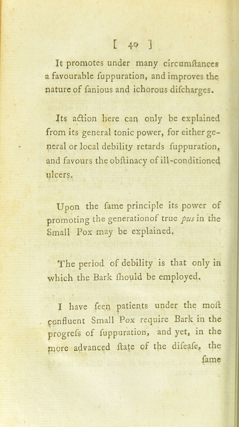 [ 4<? ’J It promotes under many circumftances a favourable fuppuration, and improves the nature of fanious and ichorous difeharges. Its action here can only be explained from its general tonic power, for either ge- neral or local debility retards fuppuration, and favours theobftinacy of ill-conditione4 ulcers. Upon the fame principle its power of promoting the generationof true pus in the Small Pox may be explained. The period of debility is that only in which the Bark fliould be employed. f I have feen patients under the moft . confluent Small Pox require Bark in the progrefs of fuppuration, and yet, in the Piore advanced flatc of the difeafe, the fame