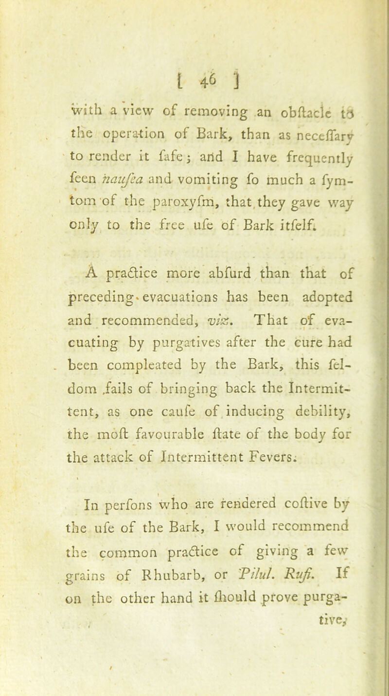 with a view of removing an obftaclc the opera-tion of Bark, than as nece/Tary to render it fafe j arid I have frequently feen haujea and vomiting fo much a fym- tom of the paroxyfm, that, they gave way only to the free ufe of Bark itfelfi A pradice more abfurd than that of preceding* evacuations has been adopted and recommended, n)iz. That of eva- cuating by purgatives after the cure had . been compleated by the Bark, this fel- dotn .fails of bringing back the Intermit- tent, as one caufe of inducing debility, the moft favourable ftate of the body for the attack of Intermittent Fevers. In perfons who are rendered coftive by the ufe of the Bark, I would recommend the common pradlicc of giving a few grains of Rhubarb, or 'Pilul. Rtdfi. If on the other hand it fliould prove purga- tive,-