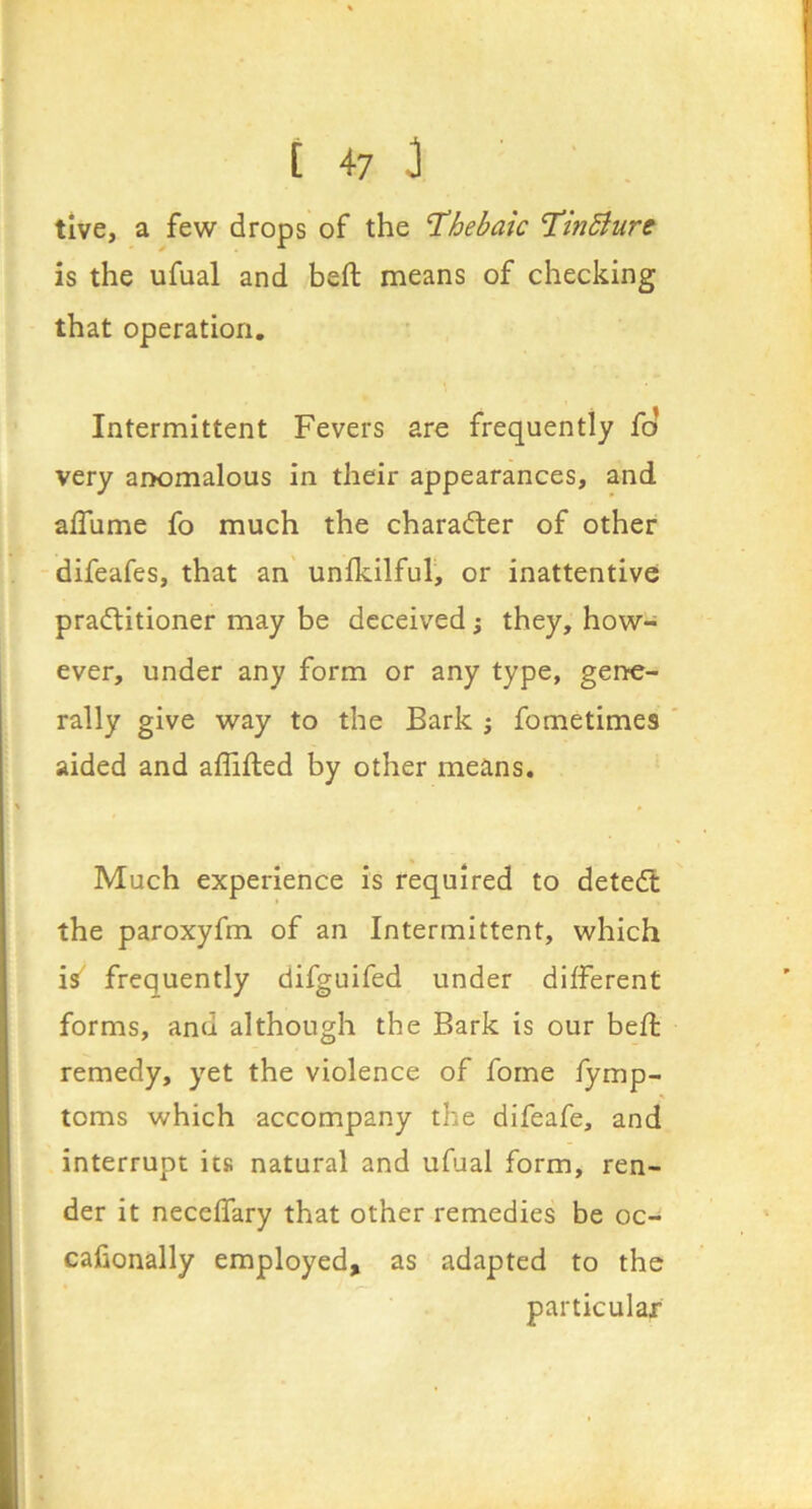 tive, a few drops of the 'Thebaic Tindiure is the ufual and heft means of checking that operation. Intermittent Fevers are frequently fo very anomalous in their appearances, and aflume fo much the character of other difeafes, that an unfkilful, or inattentive pra(ftitioner may be deceived; they, how- ever, under any form or any type, gene- rally give way to the Bark j fometimes aided and affifted by other means. Much experience is required to deted: the paroxyfm of an Intermittent, which is frequently difguifed under different forms, and although the Bark is our befl remedy, yet the violence of forne fymp- toms which accompany the difeafe, and interrupt its natural and ufual form, ren- der it neceffary that other remedies be oc- cafionally employed, as adapted to the particular
