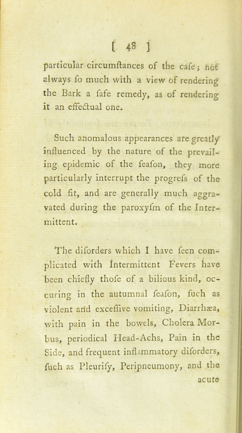 particular circumftances of the cafe; hot always fo much with a view df rendering the Bark a fafe remedy, as of rendering it an effediual one. Such anomalous appearances are greatly influenced by the nature of the prevail- ing epidemic of the feafon, they more particularly interrupt the progrefs of the cold fit, and are generally much aggra- vated during the paroxyfm of the Inter- mittent. The diforders which I have feen com- plicated with intermittent Fevers have been chiefly thofe of a bilious kind, oc- curing in the autumnal feafon, fuch as violent and exceflive vomiting, Diarrh^a^ with pain in the bowels. Cholera Mor- bus, periodical Head-Achs, Pain in the Side, and frequent inflammatory diforders, fuch as Pleurify, Peripneumony, and the acute