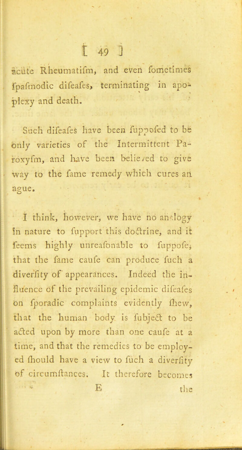 iaciite Rheumatifm, and even fometimes fpafinodic difeafes, terminating in apo- plexy and death. Such difeafes have been fuppofed to be only varieties of the Intermittent Pa- roxyfm, and have been believed to give way to the fame remedy which cures an ague. I think, however, we have no ani^dogy !n nature to fupport'this doflrine, and it Teems highly unreafonable to fuppofci that the fame caufe can produce fuch a diveffity of appearances. Indeed the in- hitence of the prevailing epidemic difeafes on fporadic complaints evidently fliew, that the human body, is fubjedt to be adted upon by more than one caufe at a time, and that the remedies to be employ- ed fhould have a view to fuch a diverfity of circumftances. It therefore becomes  E the