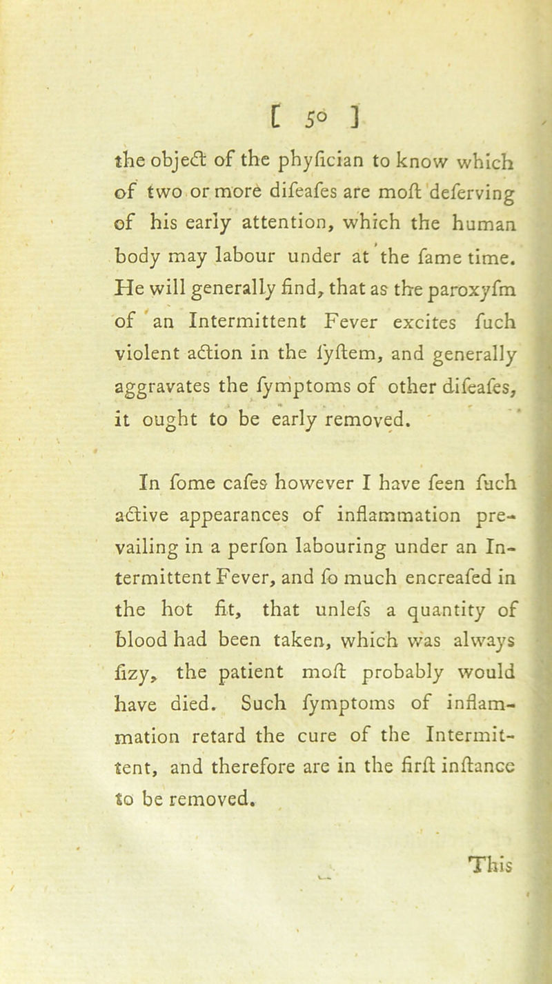 [ 5° ] the obje(5t of the phyhcian to know which of two or more difeafes are moft'deferving of his early attention, which the human body may labour under at the fame time. He will generally find, that as the paroxyfm of an Intermittent Fever excites fuch violent adtion in the fyftem, and generally aggravates the lymptoms of other difeafes, it ought to be early removed. In fome cafes however I have feen fach adtive appearances of inflammation pre- vailing in a perfon labouring under an In- termittent Fever, and fb much encreafed in the hot fit, that unlefs a quantity of blood had been taken, which was always fizy, the patient mofl: probably would have died. Such fymptoms of inflam- mation retard the cure of the Intermit- tent, and therefore are in the firfl; inflancc to be removed. This