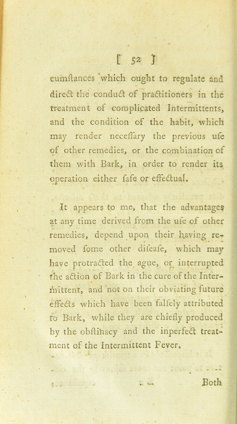 euinflances ‘which ought to regulate and diredl the conduct of practitioners in the treatment of complicated Intermittents, and the condition of the habit, which may render neceffary the previous ufe of other remedies, or the combination of them with Bark, in order to render its operation either fafe or effectual. It appears to me, that the advantage? at any time derived from the uie of other remedies, depend upon their having re- moved fome other difeafe, which may have protracted the ague, or interrupted the action of Bark in the cure of the Inter- mittent, and 'not on their obviating future effects which have been falfely attributed fo Bark, while they are chiefly produced by the obftihacy and the inperfeCt treat- ment of the Intermittent Fever, Both