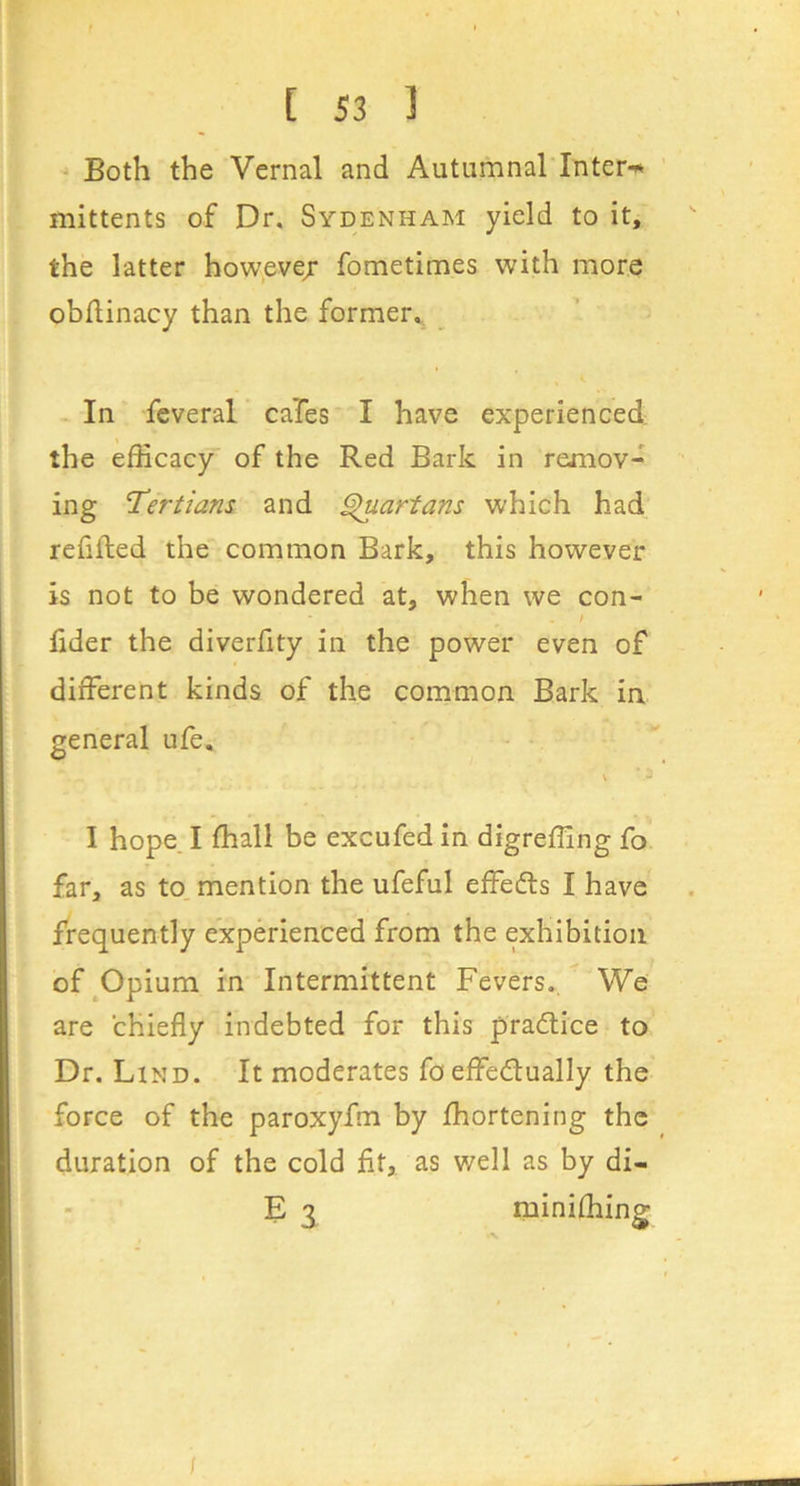 Both the Vernal and Autumnal Inters mittents of Dr. Sydenham yield to it, the latter howevej fometimes with more obflinacy than the former.,^ In feveral caTes I have experienced the efficacy of the Red Bark in remov- ing Tertians and ^artans which had refilled the common Bark, this however is not to be wondered at, when we con- fider the diverfity in the power even of different kinds of the common Bark in general ufe. I hope. I ffiall be excufed in digreffing fo far, as to mention the ufeful effedls I have frequently experienced from the exhibition of^Opium in Intermittent Fevers.. We are chiefly indebted for this pra6tice to Dr. Lind. It moderates fo effedlually the force of the paroxyfm by fhortening the duration of the cold fit, as well as by di- E 3 miniffiing