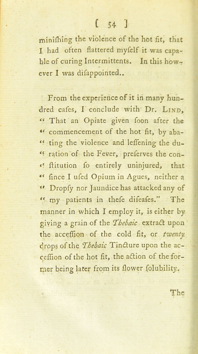 ininlfblng the violence of the hot fit, that I had often flattered myfelf it was capa- ble of curing Iniermittents. In this how-r ever I was difappointed.. From the experience of it in many hun- dred cafes, I conclude with Dr. Lind, “ That an Opiate given foon after the commencement of the hot fit, by aba- “ ting the violence and lefTening the du- ration of the Fever, preferves the con- ** ftitution fo entirely uninjured, that “ fince I ufed Opium in Agues, neither a ** Dropfy nor Jaundice has attacked any of my patients in thefe difeafes.” The manner in which I employ it, is either by giving a grain of the 'Thebaic extradl upon the accefljon of the cold fit, or tiaenty. drops of the Thebaic Tindlure upon the ac- cefTion of the hot fit, the adlion of the for- mer being later from its flower folubility. The