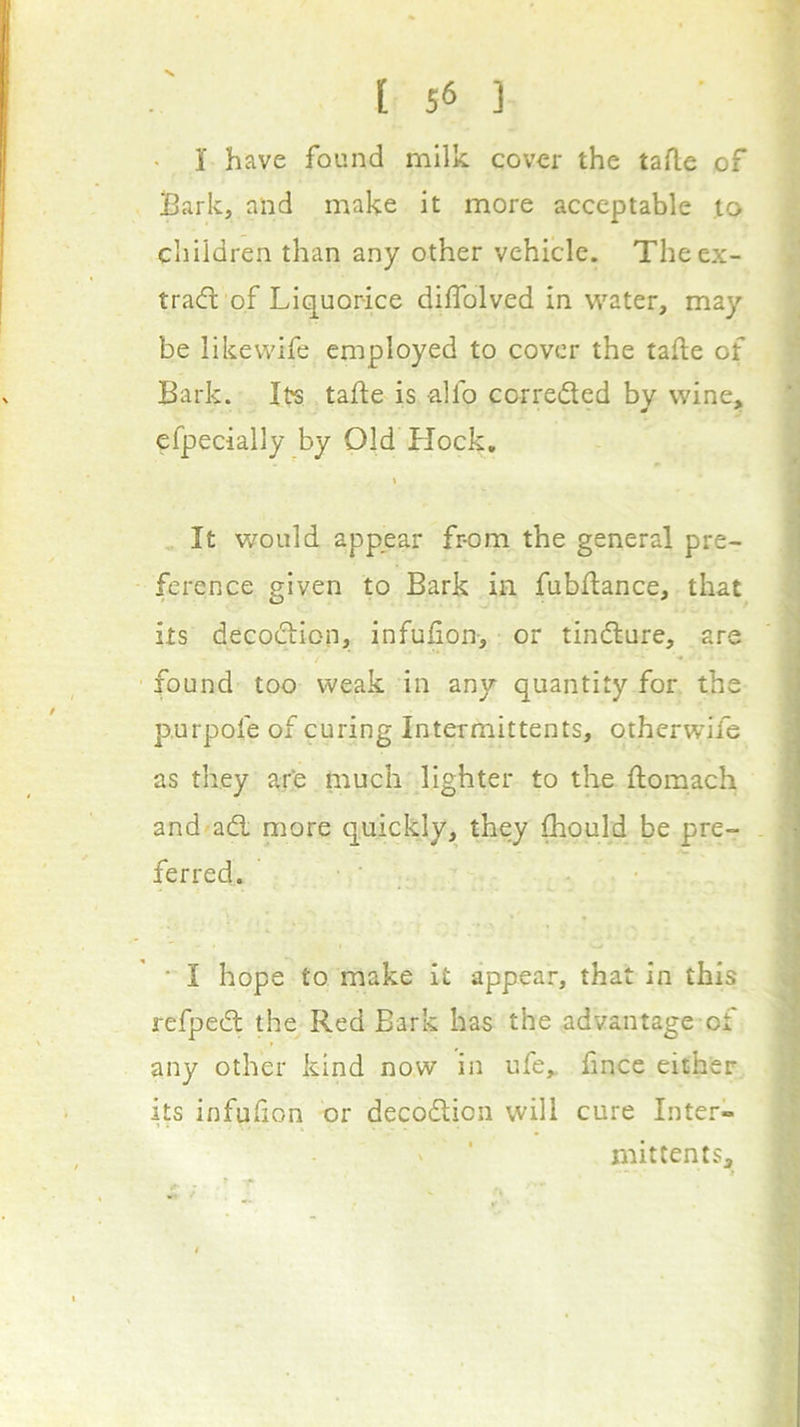 • I have found milk cover the tafle of Bark, and make it more acceptable to children than any other vehicle. Theex- trad of Liquorice dilTolved in w'ater, may be likevvife employed to cover the tafte of Bark. Its tafte is alfo correded by vvine,» efpecially by Old Hock, \ i It would appear fr-om the general pre- | ference given to Bark in fubdance, that its decodion, infufion-, or tindure, are • I found too weak in any quantity for the p.urpofe of curing Intermittents, otherwife as they are much lighter to the ftomach / and ad more quickly, they fliould be pre- - i ferred. ' . • I I * I hope to make it appear, that in this ^ refped the Red Bark has the advantage of any other kind now in ufe,. fince either its infufion or decodion will cure Inter- mittents,