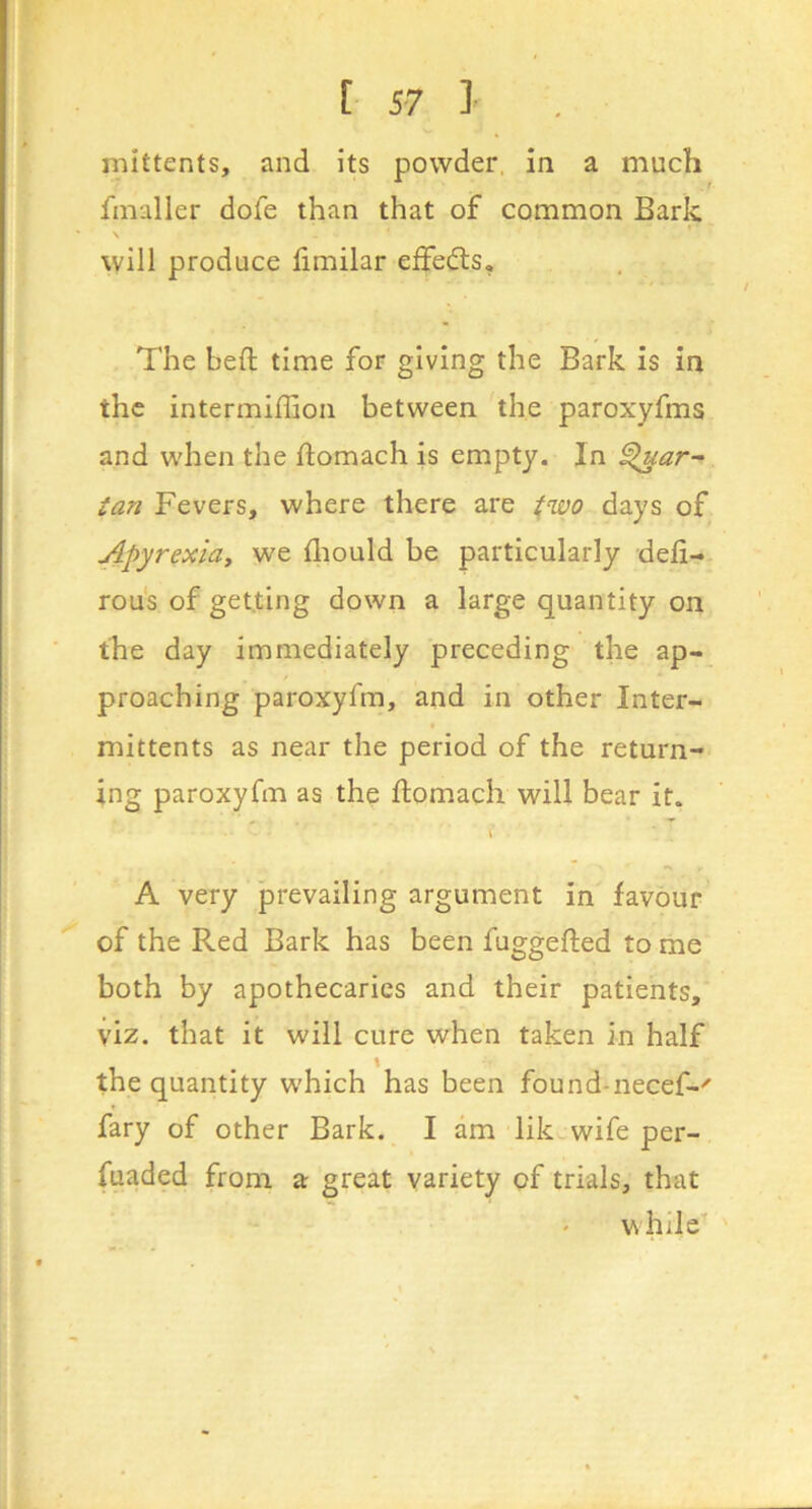 mittents, and its powder, in a much fmaller dofe than that of common Bark \ will produce fimilar effedts. The heft time for giving the Bark is in the intermiffion between the paroxyfms and when the ftomach is empty. In Par- ian Fevers, where there are two days of Apyrexidy we iliould be particularly deli- rou's of getting down a large quantity on the day immediately preceding the ap- proaching paroxyfm, and in other Inter- mittents as near the period of the return- ing paroxyfm as the ftomach will bear it. \ . A very prevailing argument in favour of the Red Bark has been fuggefted to me both by apothecaries and their patients, viz. that it will cure when taken in half the quantity which has been found-necef-' fary of other Bark. I am likcwife per- fuaded from a great variety of trials, that while'