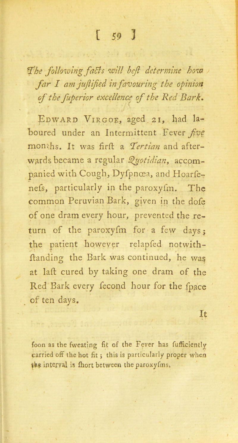 r [ 59 ] ^he following faBs will beji determine how far I a?n jufified in favouring the opinion of the fuperior e^ccellenca of the Red Bark, Edward Virgoe, aged, 21, had la- boured under an Intermittent Fever fve mont:hs. It was firfl: a Biertiaii and after- wards became a regular ^otidian, accom- panied with Cough, Dyfpnosa, and Hoarfc- nefs, particularly in the paroxyfm. The common Peruvian Bark, given in the dofe of one dram every hour, prevented the re- turn of the paroxyfm for a few daysj the patient however relapfed notwith- flanding the Bark was continued, he wa^ at laft cured by taking one dram of the Red Bark every fecond hour for the (pace ' of ten days. It foon as the fweating fit of the Fever has fufficiently carried ofF the hot fit; this is particularly proper when |he interval is fhort between the paroxyfms.