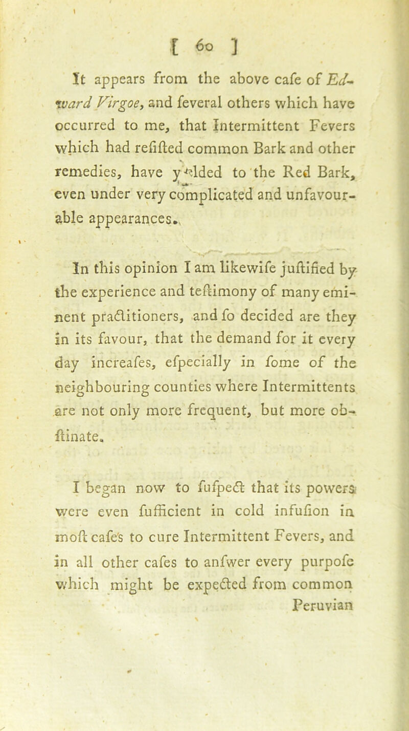 [ ] It appears from the above cafe of Ed- xvard Virgoe, and feveral others which have occurred to me, that Intermittent Fevers which had refifted common Bark and other remedies, have y '^^lded to the Red Bark, even under very complicated and unfavour- able appearances*. In this opinion I am likewlfe juftified by- the experience and tefdmony of many emi- nent pradlitioners, and fo decided are they in its favour, that the demand for it every day increafes, efpecially in fome of the neighbouring counties where Intermittents .are not only more frequent, but more ob- flinate, I began now to fufpedl that its powers.- were even fufficient in cold infufion in mod cafe's to cure Intermittent Fevers, and in all other cafes to anfwer every purpofe which might be expedted from common Peruvian