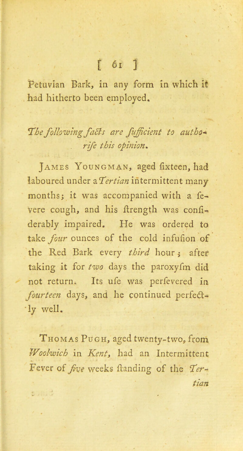 Petuvian Bark, in any form in which it had hitherto been employed. The following faEis are fiifficient to author rife this opinion, James Youngman, aged fixteen, had laboured under 2.Tertian intermittent many months; it was accompanied with a fe- Vere cough, and his ilrength was confi- derably impaired. He was ordered to take four ounces of the cold infulion of the Red Bark every third hour; after taking it for two days the paroxyfm did not return^ Its ufe was perfevered in fourteen days, and he continued perfect- 'ly well. % Thomas Pugh, aged twenty-two, from Woolwich in Kent, had an Intermittent Fever of fve weeks Handing of the Ter- tian