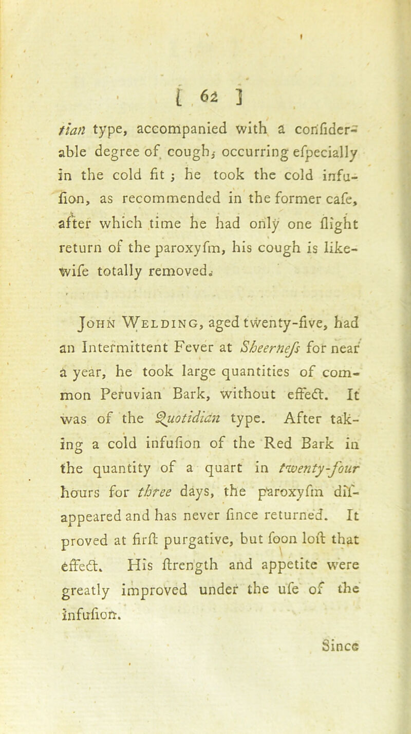 I 6± 1 tlan type, aceompanied with a corifidcr- able degree of cough,- occurring efpecially in the cold fit 3 he took the cold infu- fion, as recommended in the former cafe, after which time he had only one flight return of the paroxyfm, his cough is like- wife totally removed.- John Welding, aged twenty-five, had an Intermittent Fever at Sheernefs for near a year, he took large quantities of com- mon Peruvian Bark, without effedl. It was of the ^otididn type. After tak- ing a cold infufion of the Red Bark in the quantity of a quart in twenty-four hours for three days, the paroxyfm dif- appearedand has never fince returned. It proved at firfl; purgative, but fqon lofl; that dffed. His flrength and appetite w'ere greatly improved under the ufe of the infufion. Since