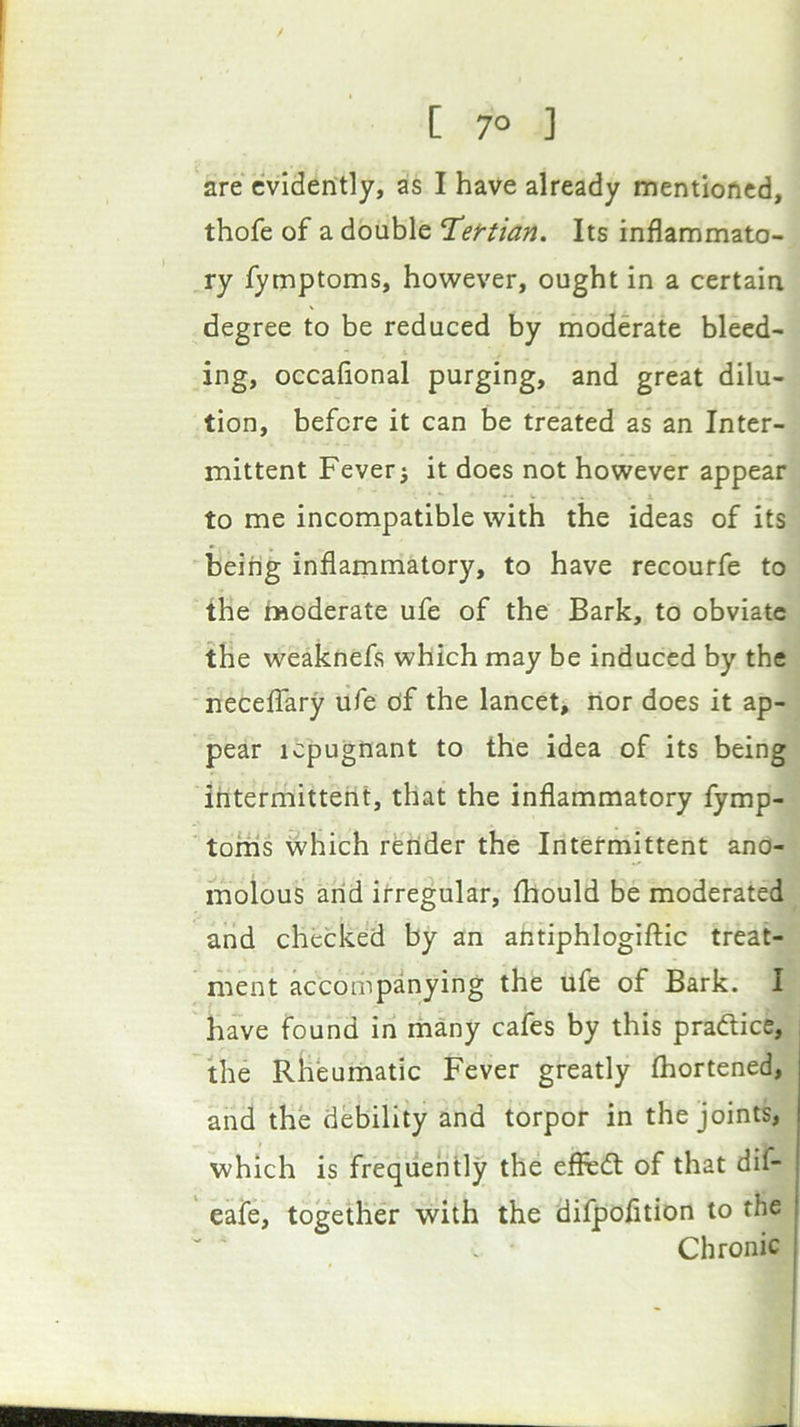 are evidently, as I have already mentioned, thofe of a double Tef-tian. Its inflammato- ry fymptoms, however, ought in a certain degree to be reduced by moderate bleed- ing, occafional purging, and great dilu- tion, before it can be treated as* an Inter- mittent Fever j it does not however appear to me incompatible with the ideas of its being inflammatory, to have recourfe to the moderate ufe of the Bark, to obviate the weaknefs which may be induced by the neceffary ufe df the lancet, ilor does it ap- pear repugnant to the idea of its being intermittent, that the inflammatory fymp- toms which render the Intetmittent ano- moious arid irregular, fhould be moderated and checked by an aritiphlogiftic treat- ment accompanying the ufe of Bark. I have found in iriany cafes by this praftice, the Rheumatic Fever greatly thortened, and the debility and torpor in the joints, which is frequently the efhsdt of that dif- | eafe, together with the difpofltion to the Chronic J