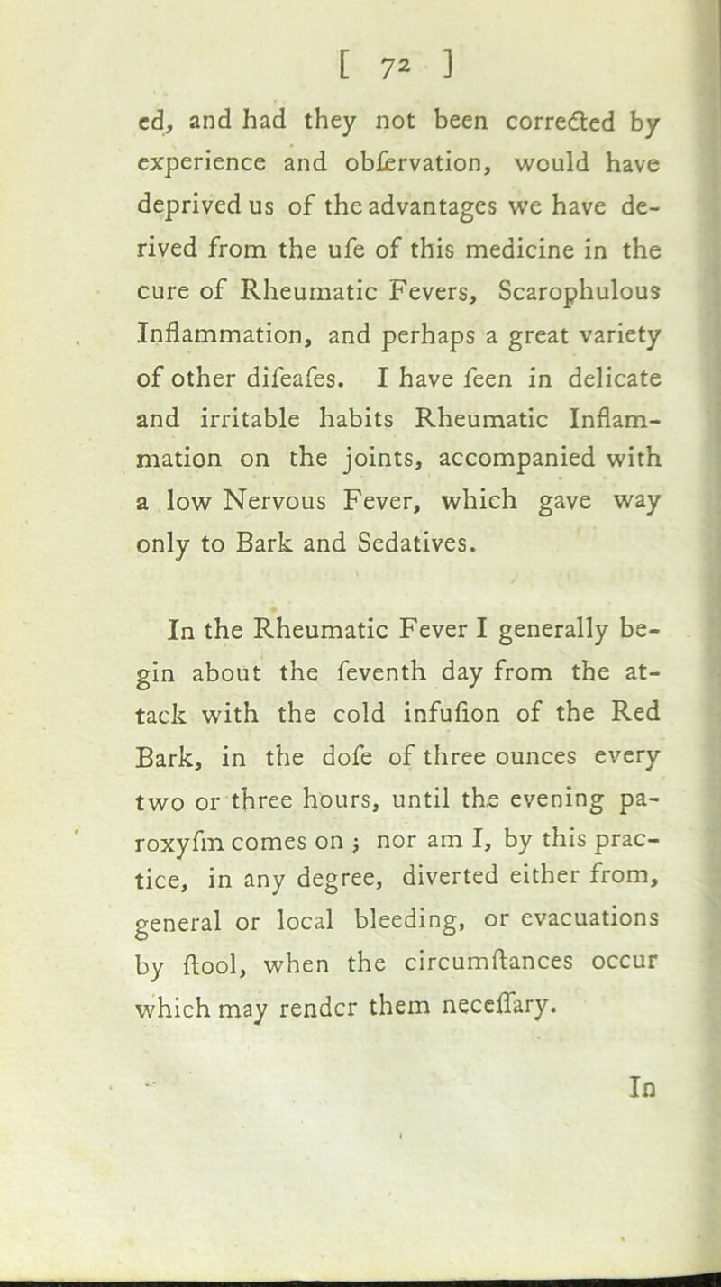 cd, and had they not been correded by experience and obljervation, would have deprived us of the advantages we have de- rived from the ufe of this medicine in the cure of Rheumatic Fevers, Scarophulous Inflammation, and perhaps a great variety of other difeafes. I have feen in delicate and irritable habits Rheumatic Inflam- mation on the joints, accompanied with a low Nervous Fever, which gave way only to Bark and Sedatives. In the Rheumatic Fever I generally be- gin about the feventh day from the at- tack with the cold infufion of the Red Bark, in the dofe of three ounces every two or three hours, until the evening pa- roxyfm comes on j nor am I, by this prac- tice, in any degree, diverted either from, general or local bleeding, or evacuations by ftool, when the circumftances occur which may render them neceffary. In