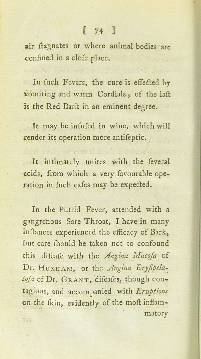 air Magnates or where animal bodies arc confined in a clofe place. In fuch Fevers, the cure is efFedled by vomiting and warm Cordials; of the lafl; is the Red Bark in an eminent degree. It may be infufed in wine, which will render its operation more antifeptic. It intimately unites with the feveral acids, from which a very favourable ope- ration in fuch cafes may be expedted. In the Putrid Fever, attended with a gangrenous Sore Throat, I have in many infiances experienced the efficacy of Bark, but care fhould be taken not to confound this difeafe with the Angina Mucofa of Dr. Huxham, or the Angina Eryjipela- tofa of Dr. Grant, difeafes, though con- tagious, and accompanied with Eruptions on the flvin, evidently of the mofi inflam- matory