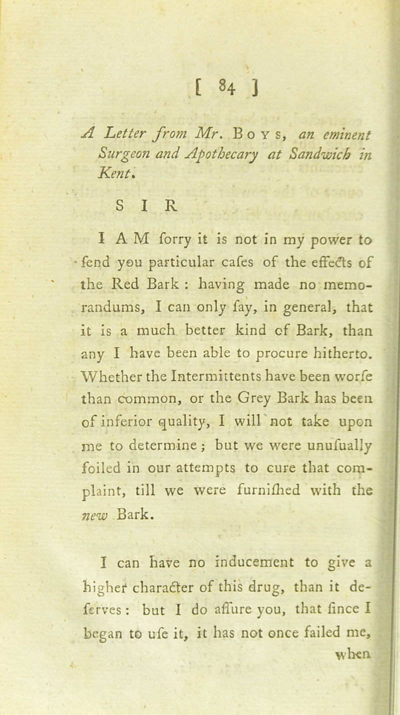 A Letter from Mr. Boys, an eminent Surgeon and Apothecary at Sandwich in Kent* SIR I A M forry it is not in my power to * fend you particular cafes of the effedls of the Red Bark : having made no memo- randums, I can only fay, in general, that it is a much better kind of Bark, than any I have been able to procure hitherto. Whether the Intermittents have been worfe f than common, or the Grey Bark has been of inferior (quality, I will'not take upon me to determine; but we were unufually foiled in our attempts to cure that com- plaint, till we were furnidied with the new Bark. I can have no inducement to give a highef character of this drug, than it de- ferves: but I do allure you, that fince I began to ufe it, it has not once failed me, wIku