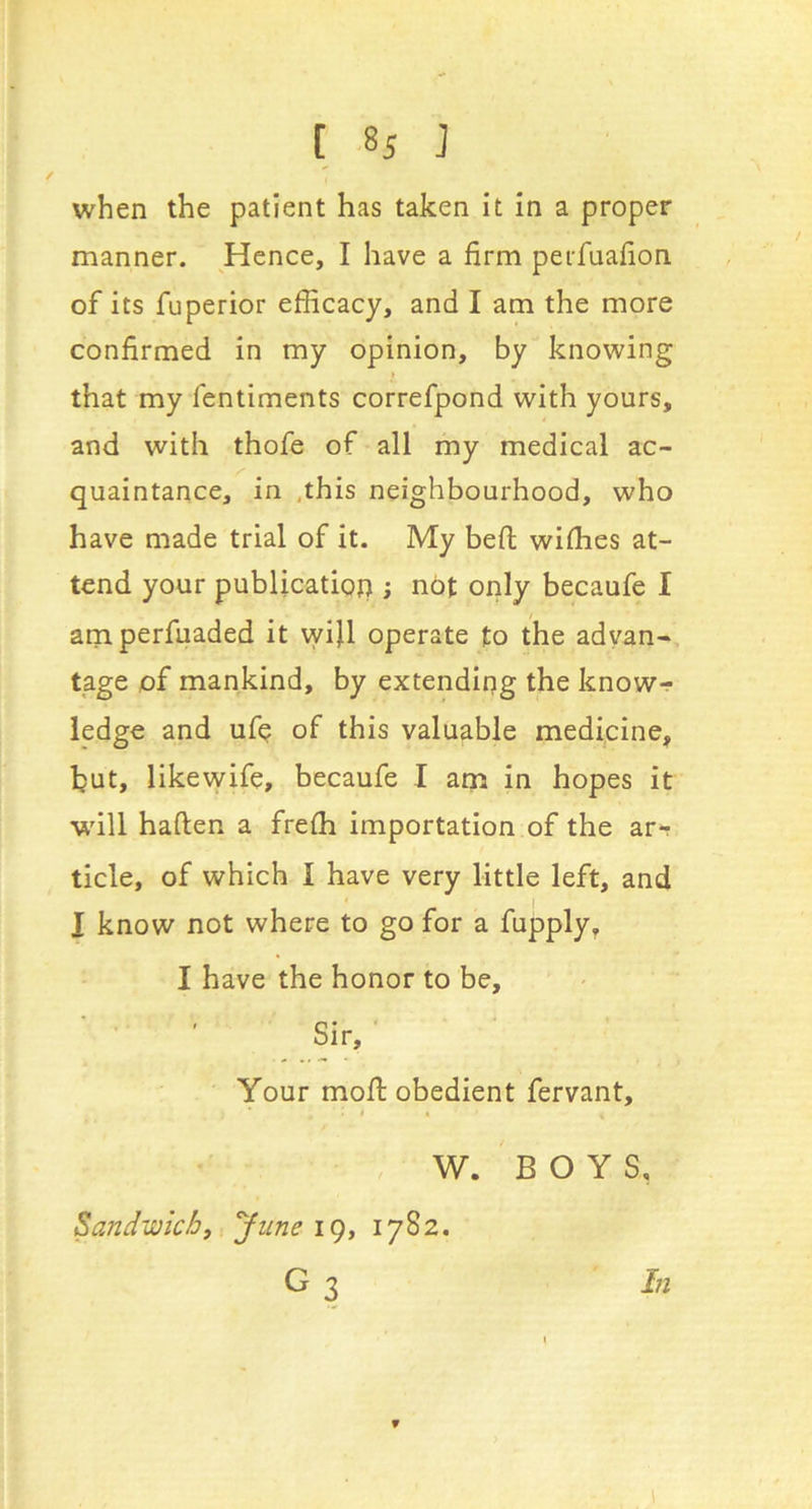 manner. Hence, I have a firm peifuafion of its fuperior efficacy, and I am the more confirmed in my opinion, by knowing that my fentiments correfpond with yours, and with thofe of all my medical ac- quaintance, in .this neighbourhood, who have made trial of it. My beft wiffies at- tend your publication ; not only becaufe I amperfuaded it vyijl operate to the advan- tage of mankind, by extending the know-r ledge and ufp of this valuable medicine, but, likevvife, becaufe I am in hopes it will haften a freffi importation of the ar*r tide, of which I have very little left, and I know not where to go for a fupply, I have the honor to be. Sir, ' Your moff: obedient fervant, i , W. BOYS, Sandwich, yune ic), 1782. G3 In