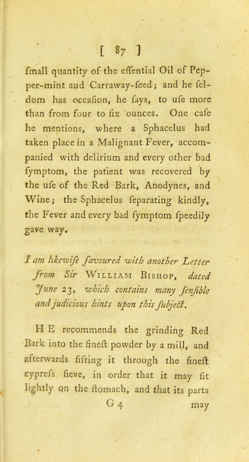 fmall quantity of the eflential Oil of Pep- per-mint aud Carraway-feed; and he fel- dom has occafion, he fays, to ufe more than from four to fix ounces. One cafe he mentions, where a Sphacelus had taken place in a Malignant Fever, accom- panied with delirium and every other bad fymptom, the patient was recovered by the ufe of the Red Bark, Anodynes, and Wine; the Sphacelus feparating kindly, the Fever and every bad fymptom fpecdily gave way. I am hkewife favoured with aiiother Letter from Sir William Bishop, dated fune which contains many fenfible and judicious hints upon this fubjedi. H E recommends the grinding Red Bark into the fined powder by a mill, and afterwards fifting it through the fined cyprefs fieve, in order that it may fit lightly qn the ftomach, and that its parts G 4 may