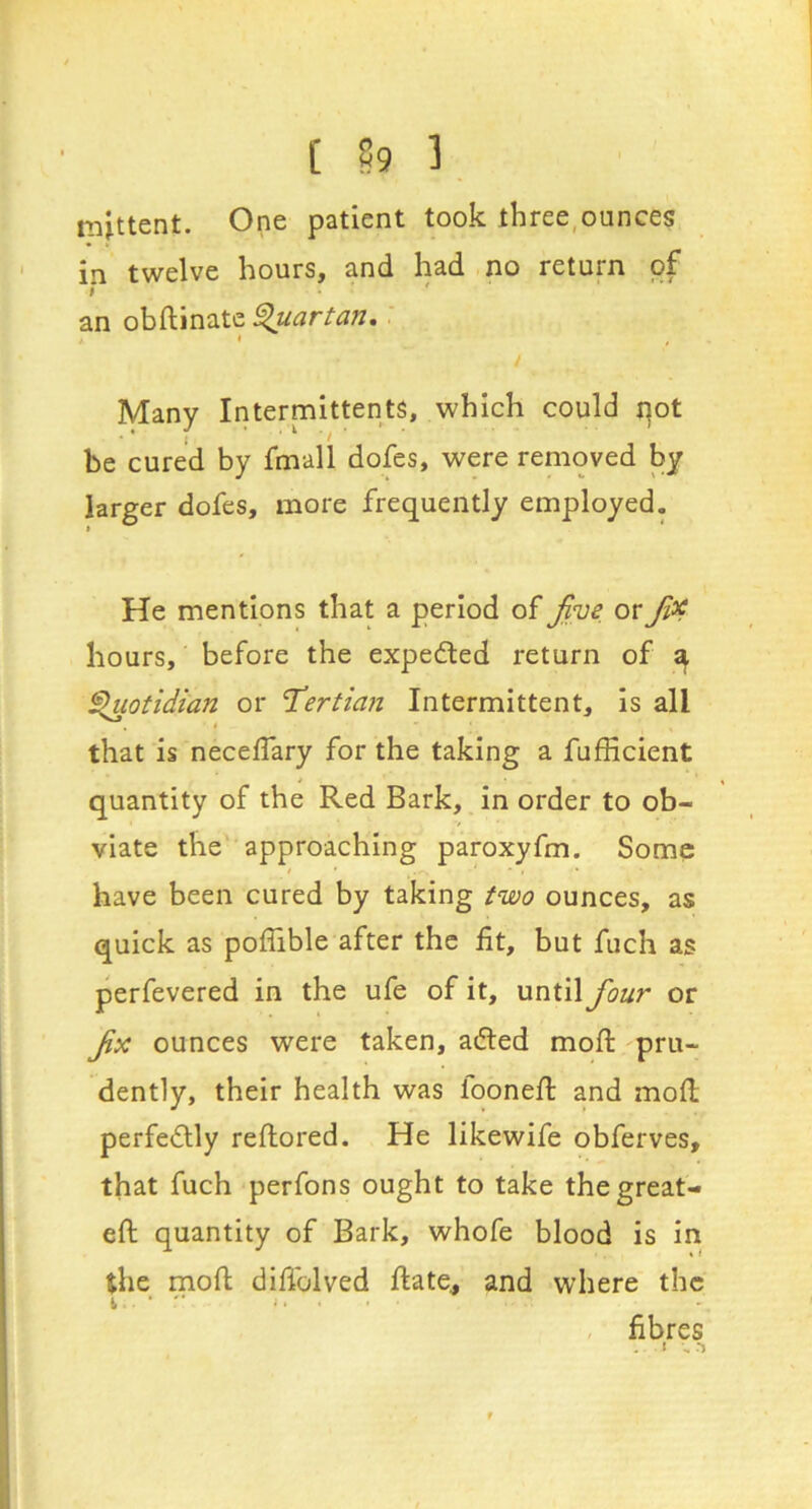 [ ?9 3 mittent. One patient took three,ounces in twelve hours, and had no return of I ' an obftinate ^artan, 4 , Many Intermittents, which could qot be cured by fmall dofes, were removed by larger dofes, more frequently employed. He mentions that a period of or hours, before the expected return of ^ §luotidian or Tertian Intermittent, is all that is neceffary for the taking a fufHcient * « quantity of the Red Bark, in order to ob- viate the approaching paroxyfm. Some / • have been cured by taking two ounces, as quick as poffible after the fit, but fuch as perfevered in the ufe of it, until four or fx ounces were taken, adled mofi: pru- dently, their health was loonefi: and mofl; perfe<£lly reftored. He likewife obferves, that fuch perfons ought to take the great- eft quantity of Bark, whofe blood is in the moft difiblved ftate, and where the I • i. . . , fibres • *•.