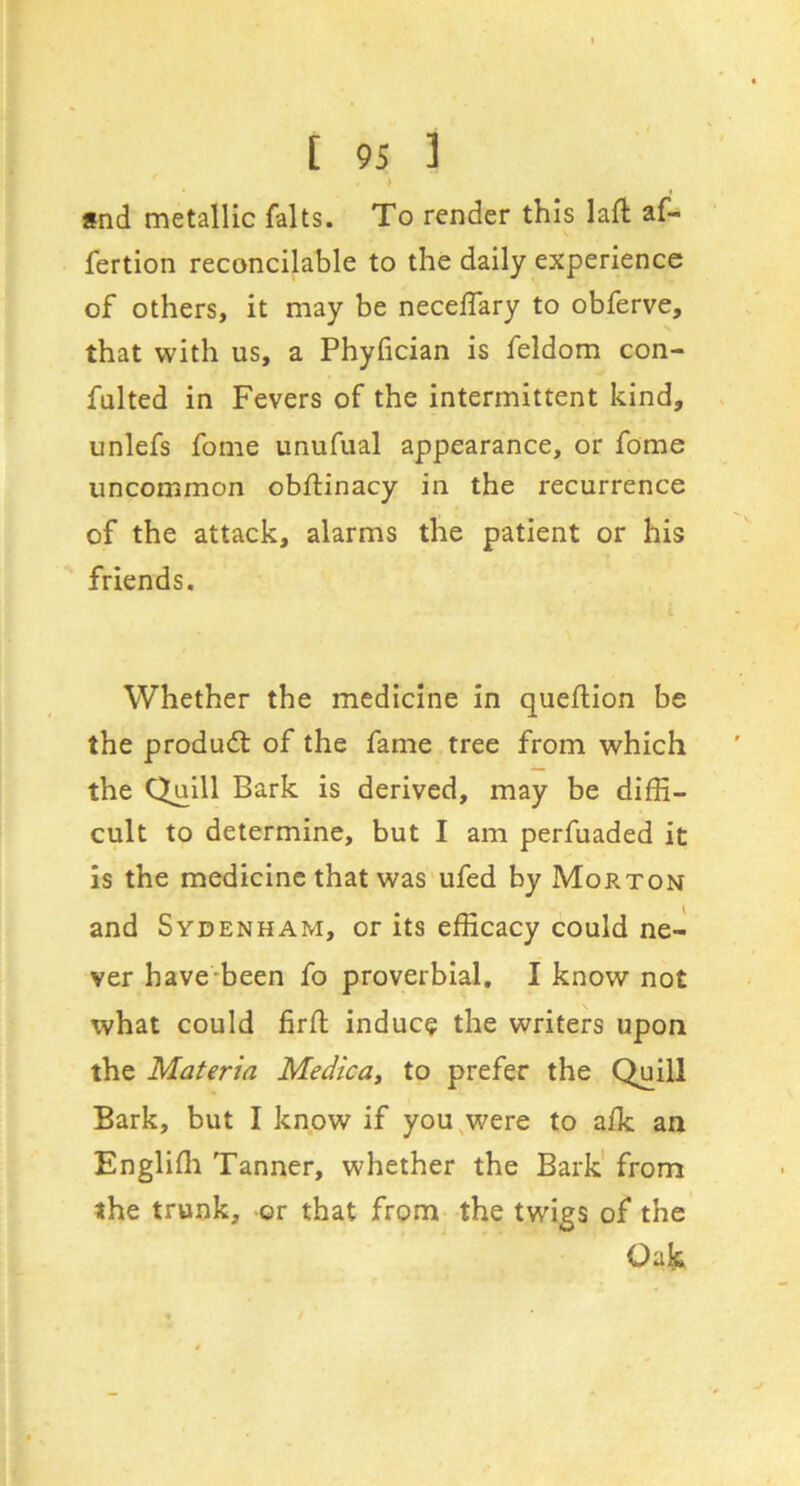 *nd metallic falls. To render this lafl af- fertion reconcilable to the daily experience of others, it may be neceffary to obferve, that with us, a Phyfician is feldom con- fulted in Fevers of the intermittent kind, unlefs fome unufual appearance, or fome uncommon obftinacy in the recurrence of the attack, alarms the patient or his friends. Whether the medicine in queftion be the produdt of the fame tree from which the Quill Bark is derived, may be difE- cult to determine, but I am perfuaded it is the medicine that was ufed by Morton and Sydenham, or its efficacy could ne- ver have-been fo proverbial. I know not what could firfl indue? the writers upon the Materia Medicay to prefer the Quill Bark, but I know if you^were to alk an Engliffi Tanner, whether the Bark' from the trunk, or that from the twigs of the Oak