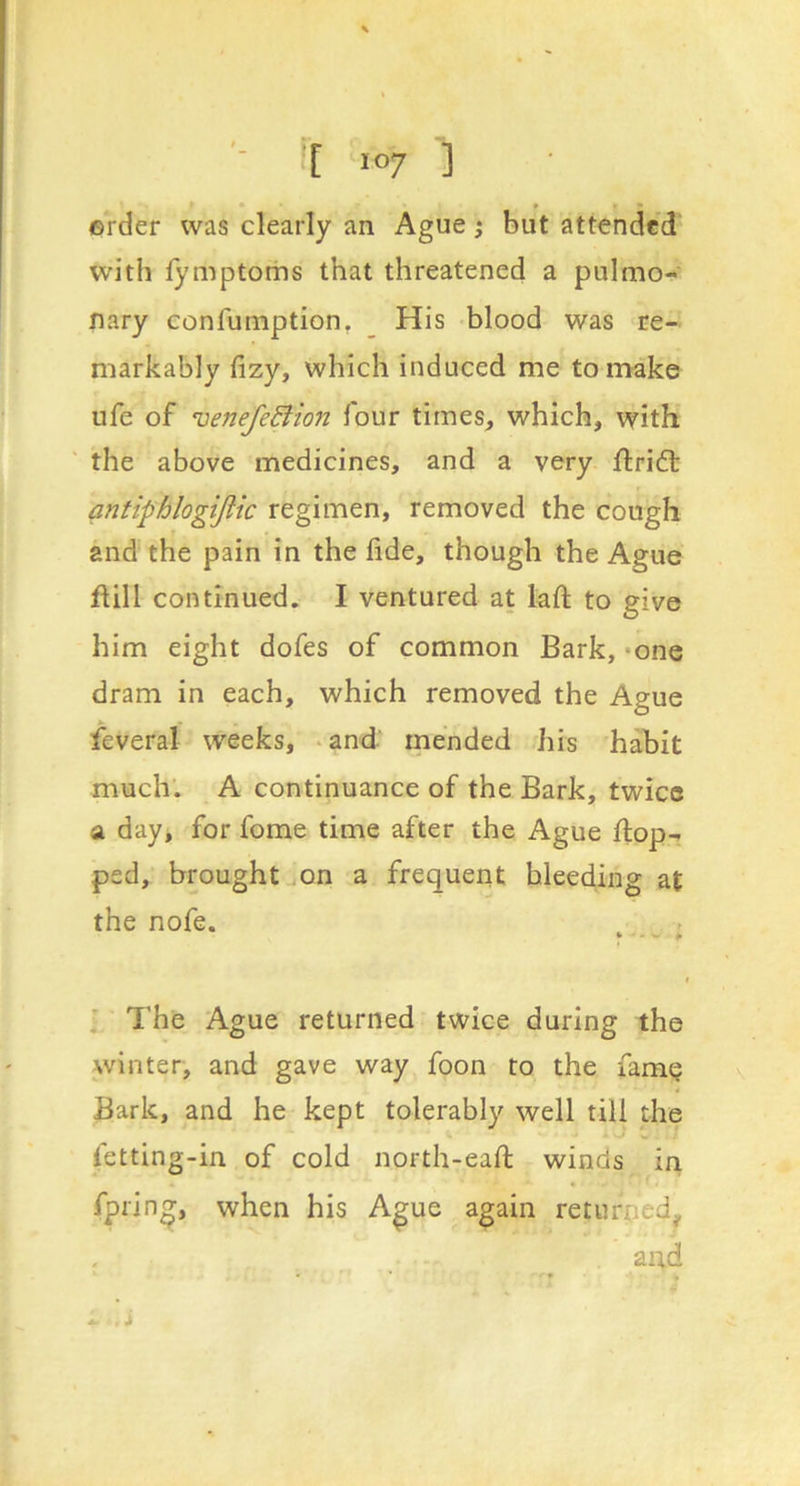 ©rder was clearly an Ague j but attended with lymptoms that threatened a pulmo- nary confumption, His blood was re- markably fizy, which induced me to make ufe of venefeBton four times, which, with the above medicines, and a very flri6l antiphlogijlic regimen, removed the cough and the pain in the fide, though the Ague fUIl continued. I ventured at lafi; to give him eight dofes of common Bark, *one dram in each, which removed the Ague feveral weeks, *and' mended his habit much’. A continuance of the Bark, twice a day, for fome time after the Ague flop- ped, brought ^on a frequent bleeding at the nofe. * ^ The Ague returned twice during the winter, and gave way foon to the fam^ Bark, and he kept tolerably well till the letting-in of cold north-eafi: winds in fprin^, when his A^ue again returped, and