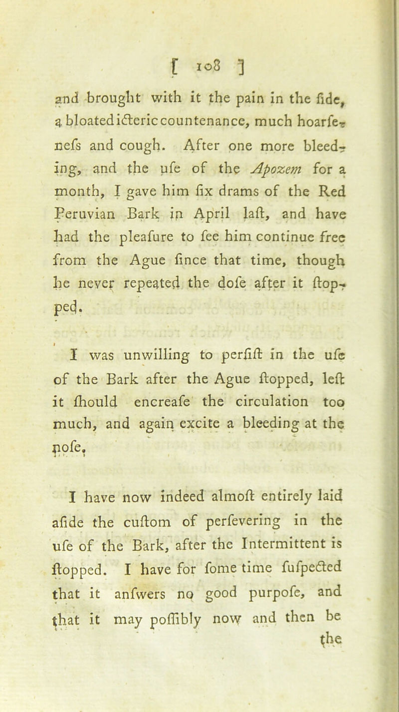 and brought with it the pain in the fide, a bloatedidlericcountenance, much hoarfcr Defs and cough. After one more bleedr ing, and the ufe of the Apozem for a month, I gave him fix drams of the Red Peruvian Bark in April lafl:, and have had the pleafure to fee him continue free from the Ague fince that time, though he never repeated the dofe after it ftop-? ped. I I was unwilling to perfift in the ufe of the Bark after the Ague flopped, lefl it fhould encreafe the circulation too much, and again excite a bleeding at the pofe, I have now indeed almoft entirely laid afide the cuftom of perfevering in the ufe of the Bark, after the Intermittent is flopped. I have for fome time fufpeded that it anfwers no good purpofe, and that it may polfibly now and then be
