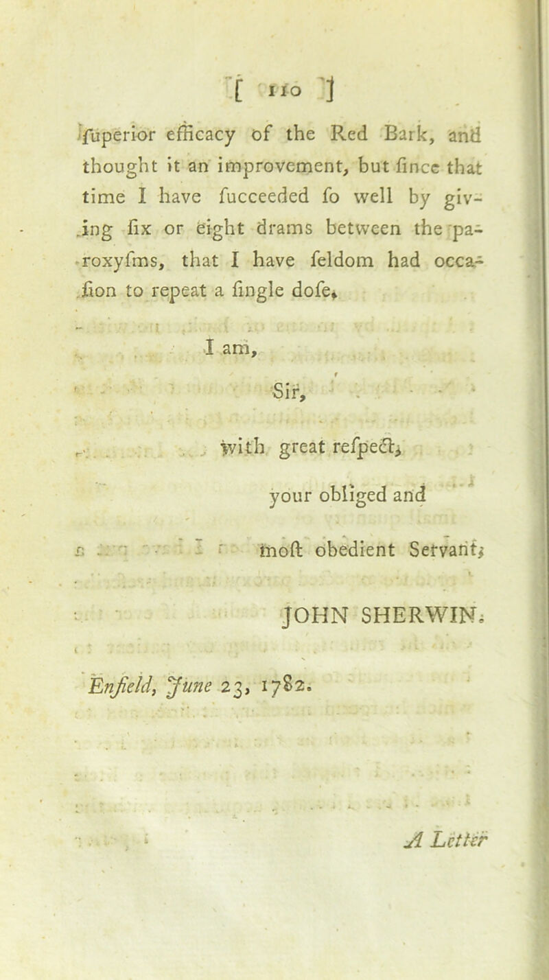 Jfuperior efficacy of the Red Bark, and thought it an improvement, but fincc that time I have fucceeded fo well by giv- .ing fix or eight drams between the 'pa- •roxyfms, that I have feldom had occa- .fion to repeat a fingle dofe^ • -I i- -I ani, > ■ ' ■ . ^ -v * • ' - ■ • ' Sir, ' • ' / • ^ >vith great refpe^l> . your obliged and R :rn ' ^ i r tnoft obedient Servant^ JOHN SHERWIN^ Erifieid, ^une 23, 1782. Litter