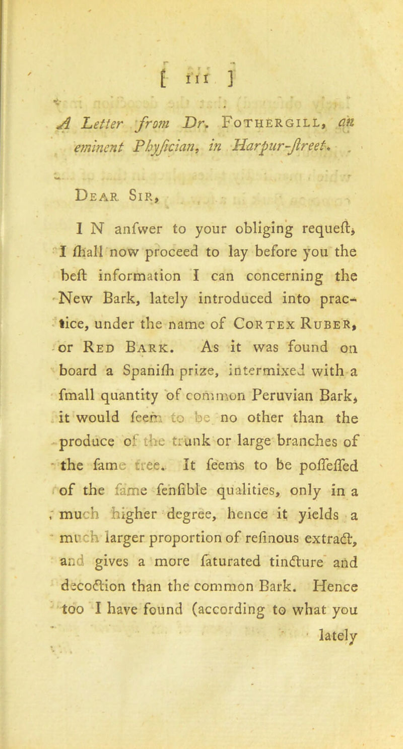 A Letter frotn Dr. Fothergill, cm eminent Fhyfician, in Darpur-Jireet, , • Dear Sir, ^ I N anfwer to your obliging requeftj ■'I fhall now proceed to lay before you the beft information I can concerning the 'New Bark, lately introduced into prac- * lice, under the name of Cortex Ruber, -or Red Bark. As it was found on board a Spaniih prize, intermixed with a ' fmall quantity of coriimun Peruvian Bark* it would feem to be no other than the produce of the trunk or large branches of * the fame tree.. It feenis to be poiTeffed of the fame fehfible qualities, only in a much higher degree, hence it yields a * much larger proportion of refinous extradr, and gives a more laturated tindure' and decodion than the common Bark. Hence too I have found (according to what you ' lately