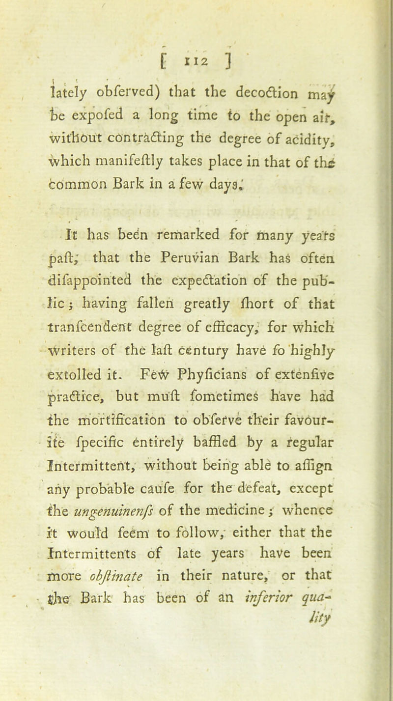 [ 1.2 ] • c ^ ' lately obferved) that the decodlion ma^ he expofed a long time to the open ait, without contrkifting the degree of acidity, which manifeftly takes place in that of thi hommon Bark in a few days,' It has been remarked fof many yeats pad; that the Peruvian Bark has often difappointed the expedtation of the pub- lic i having fallen greatly fhort of that tranfcendent degree of efficacy; for which writers of the lad century have fo highly extolled it. Fe# Phyfioians of extenfive pradlice, but mud fometimes have ha’d the mortification to obfefve their favour- ite fpecific entirely baffled by a regular Intermittent, without being able to affign any probable caufe for the defeat, except the ungenuinenfs of the medicine • whence it would feem to follow, either that the fntermittents of late years have been more objiinate in their nature,’ or that the Bark has been of an inferior qua-‘ Jity