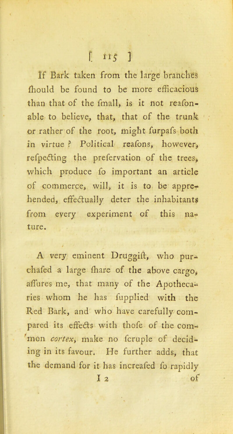 r. as ] If Bark taken from the large branches fhould be found to be more efficacious than that of the fmall, is it not reafon- able to believe, that, that of the trunk ' or rather of the root, might furpafs both in virtue ? Political reafons, however^ refpefling the prefervation of the trees, which produce fo important an article of commerce, will, it is to be appre- hended, effedtually deter the inhabitants from every experiment of this na- ture. A very eminent Druggift, who pur- chafed a large ffiare of the above cargo, affures me, that many of the Apotheca- ries whom he has fupplied with the Red Bark, and who have carefully com- pared its effedts with thofe of the com- 'mon cortex, make no fcruple of decid- ing in its favour. He further adds, that the demand for it has increafed fo rapidly