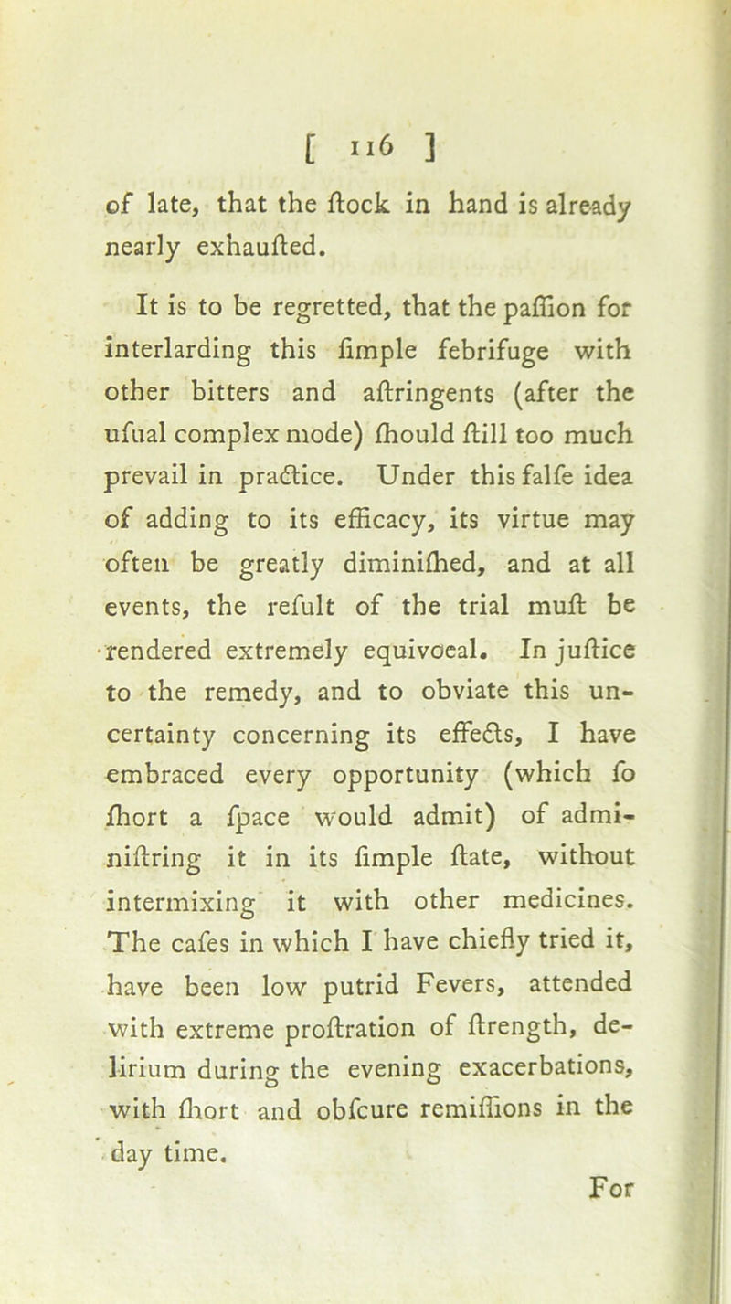 of late, that the flock in hand is already nearly exhaufled. It is to be regretted, that the paflion for interlarding this fimple febrifuge with other bitters and aflringents (after the ufual complex mode) fhould flill too much prevail in pradlice. Under this falfe idea of adding to its efficacy, its virtue may often be greatly diminifhed, and at all events, the refult of the trial mufl be •rendered extremely equivocal. In juflice to the remedy, and to obviate this un- certainty concerning its effe£ls, I have embraced every opportunity (which fo fhort a fpace would admit) of admi- niflring it in its fimple flate, without intermixing it with other medicines. The cafes in which I have chiefly tried it, have been low putrid Fevers, attended with extreme proflration of flrength, de- lirium during the evening exacerbations, with fliort and obfeure remiffions in the day time. For
