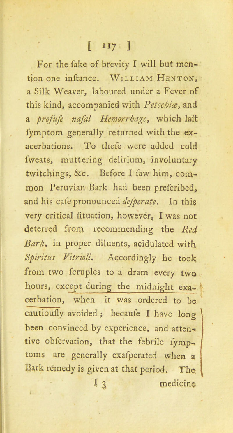 [ ”7 ] For the fake of brevity I will but men- tion one inftance. William Henton, a Silk Weaver, laboured under a Fever of this kind, accompanied with Fetechia, and a profufe nafal Hemorrhage^ which laft , fymptom generally returned with the ex- acerbations. To thefe were added cold fweats, muttering delirium, involuntary twitchings, &c. Before I faw him, com-^ mon Peruvian Bark had been preferibed, and his cafe pronounced In this very critical lituation, however, I was not deterred from recommending the Red Bark, in proper diluents, acidulated with Spiritus Vitriolu Accordingly he took from two fcruples to a dram every two hours, except during the midnight exa- cerbation, when it was ordered to be cautioufly avoided; becaufe I have long been convinced by experience, and atten-* tive obfervation, that the febrile fymp- toms are generally exafperated when a Bark remedy is given at that period. The