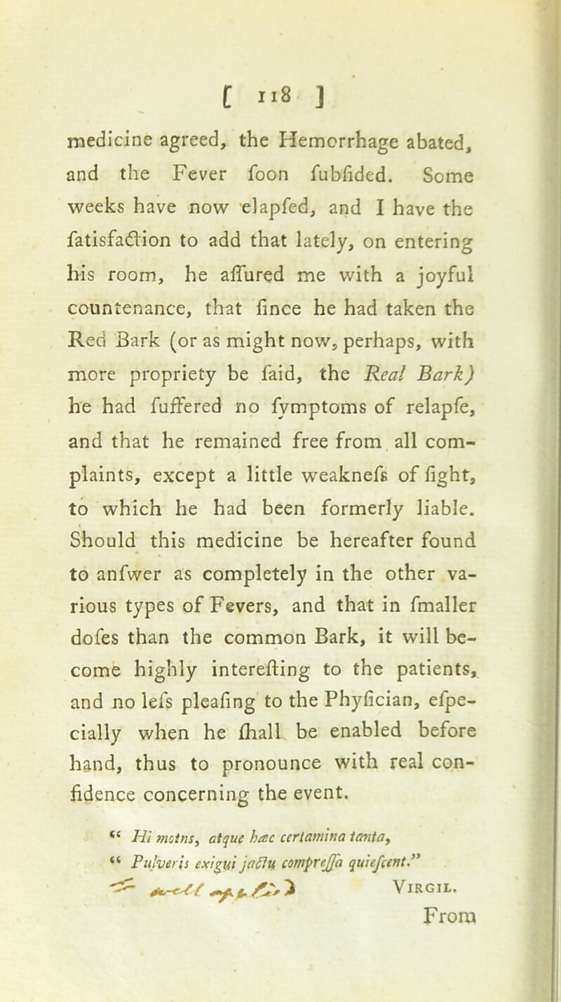 medicine agreed, the Hemorrhage abated, and the Fever foon fubfided. Some weeks have now elapfed, and I have the fatisfadion to add that lately, on entering his room, he affured me with a joyful countenance, that fince he had taken the Red Bark (or as might now, perhaps, with more propriety be faid, the Real Bark) he had fuffered no fymptoms of relapfe, and that he remained free from all com- plaints, except a little weaknefs of fight, to which he had been formerly liable. Should this medicine be hereafter found to anfwer as completely in the other va- rious types of Fevers, and that in fmaller dofes than the common Bark, it will be- come highly interefting to the patients, and no lefs pleafing to the Phyfician, efpe- cially when he fliall be enabled before hand, thus to pronounce with real con- fidence concerning the event. m motns^ atque hac certamlna ianta, “ Pulveris cxigui ja6iu cotnprejjh quiefcentP Virgil. From