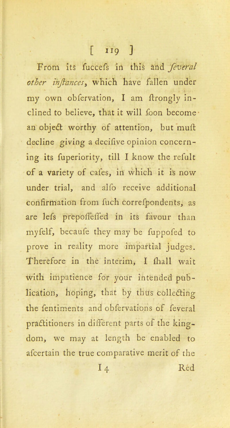 From its fuccefs in this and federal other ihjl-ancesi which have fallen under my own obfervation, I am ftrongly In- clined to believe, that it will foon become an objedl worthy of attention, but fnuft decline giving a decifive opinion concern- ing its fuperiority, till I know the refult of a variety of cafes, in which it is now under trial, and alfo receive additional confirmation from fuch correfpondents, as are lefs prepofTefled in its favour than myfelf, becaufe they may be fuppofed to prove in reality more impartial judges. Therefore in the interim, I fhall wait with impatience for your intended pub- lication, hoping, that by thus colledling the fentiments and obfervations of feveral pradlitioners in different parts of the king- dom, we may at length be enabled to afcertain the true comparative merit of the 14 Red