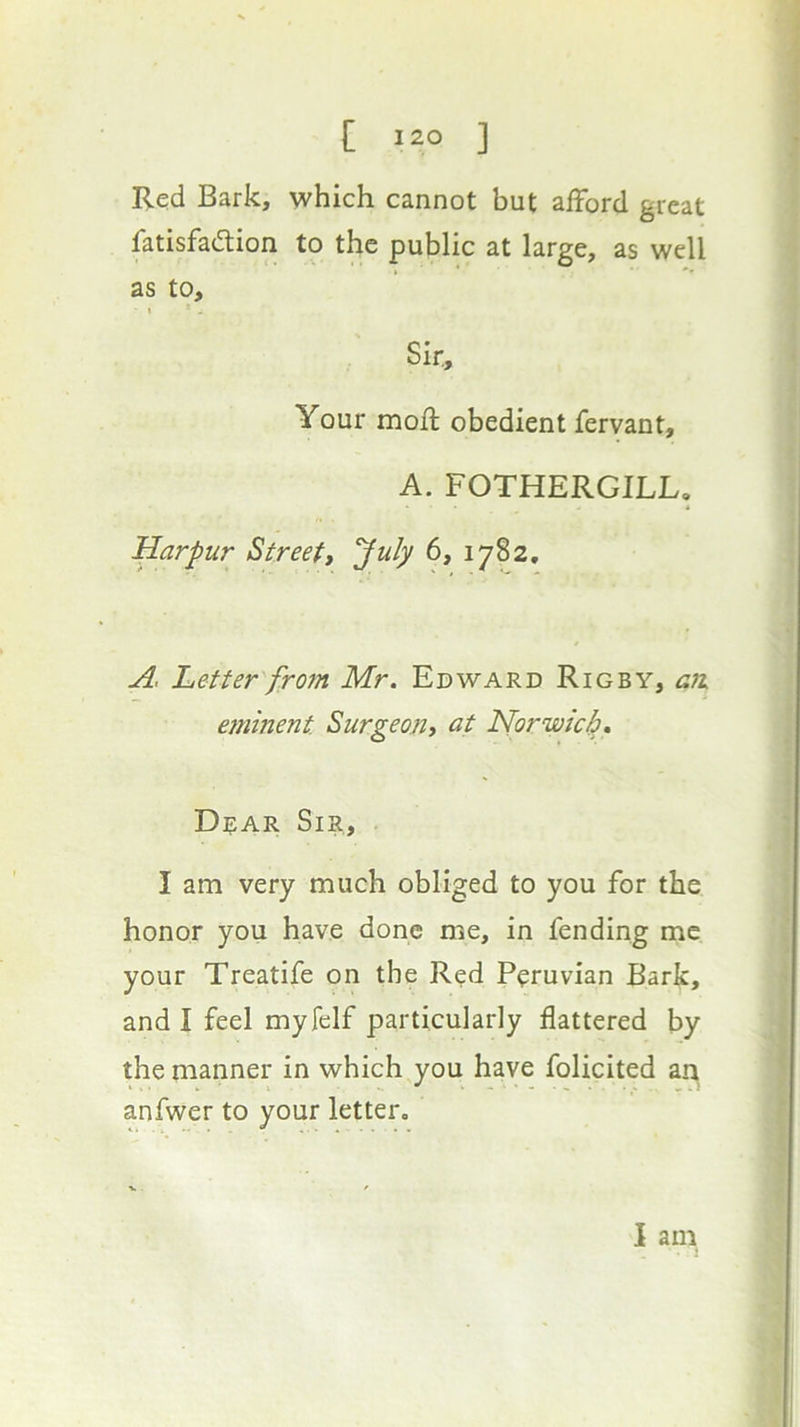 Red Bark, which cannot but afford great fatisfadtion to the public at large, as well as to. Sir, Your mofl obedient fervant, A. FOTHERGILL, Harpur Streett July 6, 1782, A, Letter from Mr. Edward Rigby, g?i eminent Surgeon^ at Norwicl}, Drar Sir, I am very much obliged to you for the honor you have done me, in fending me your Treatife on the Red Peruvian Bark, and I feel myfelf particularly flattered by the manner in which you have folicited an anfwer to your letter. I am