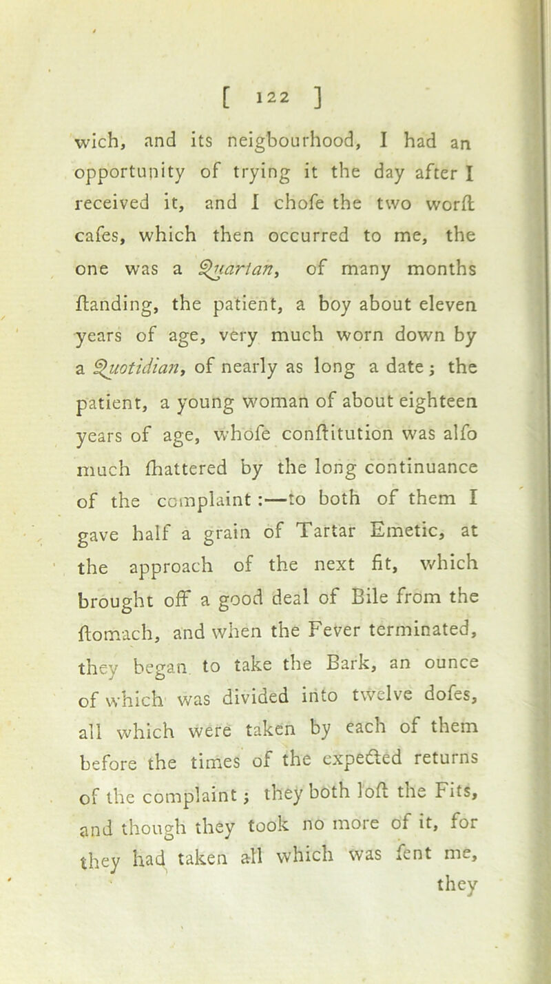 wich, and its neigbourhood, I had an opportunity of trying it the day after I received it, and 1 chofe the two word cafes, which then occurred to me, the one was a ^larian, of many months {landing, the patient, a boy about eleven years of age, very much worn down by a ^otidian, of nearly as long a date j the patient, a young woman of about eighteen years of age, whofe conflitution was alfo much fhattered by the long continuance of the complaint:—to both of them I gave half a grain of Tartar Emetic, at ■ the approach of the next fit, which brought off a good deal of Bile from the ftomach, and when the Fever terminated, they began, to take the Bark, an ounce of which was divided into twelve dofes, all which were taken by each of them before the times of the expefted returns of the complaint j they both lofl the Fits, and though they took no more of it, for they had taken all which was fent me, they