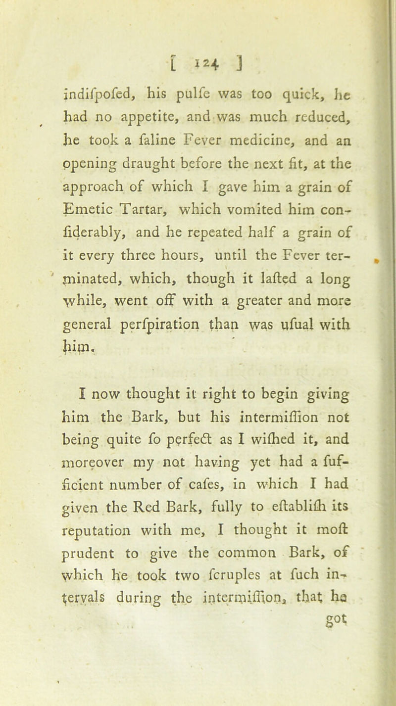 indifpofed, his pulfe was too quick, he had no appetite, and was much reduced, he took a faline Fever medicine, and an opening draught before the next fit, at the approach of which I gave him a grain of Emetic Tartar, which vomited him con- fi4erably, and he repeated half a grain of it every three hours, until the Fever ter- ' minated, which, though it laftcd a long while, went off with a greater and more general perfpiration than was ufual with |iiai, I now thought it right to begin giving him the Bark, but his intermiffion not being quite fo p^rfedl as I wilhed it, and moreover my not having yet had a fuf- ficient number of cafes, in which I had given the Red Bark, fully to eftablilli its reputation with me, I thought it raofi: prudent to give the common Bark, of which he took two fcruples at fuch in- tervals during the interi^iiflion, that he got