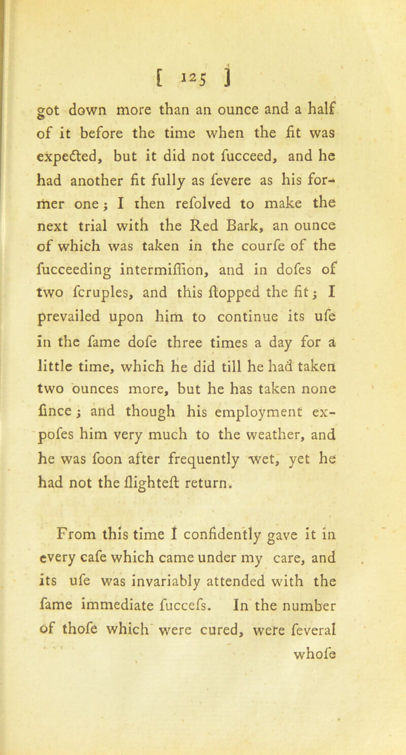 [ -25 j got down more than an ounce and a half of it before the time when the fit was expedted, but it did not fucceed, and he had another fit fully as fevere as his for- mer one j I then refolved to make the next trial with the Red Bark, an ounce of which was taken in the courfe of the fucceeding intermiflion, and in dofes of two fcruples, and this ftopped the fit; I prevailed upon hirti to continue its ufe in the fame dofe three times a day for a little time, which he did till he had taken two ounces more, but he has taken none fince; and though his employment ex- ■pofes him very much to the weather, and he was foon after frequently wet, yet he had not the flightefi: return. From this time I confidently gave it in every cafe which came under my care, and its ufe was invariably attended with the fame immediate fuccefs. In the number of thofe which' were cured, were feveral whofe