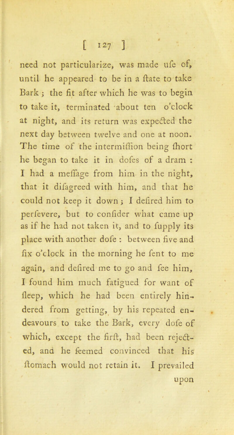 need not particularize, was made ufe of, until he appeared to be in a ftate to take Bark j the fit after which he was to begin to take it, terminated -about ten o’clock at night, and its return was expedled the next day between twelve and one at noon. The time of the intermiflion being Ihort he began to take it in dofes of a dram : I had a melTage from him in the night, that it difagreed with him, and that he could not keep it down; I defired him to perfevere, but to confider what came up as if he had not taken it, and to fupply its place with another dofe : between five and fix o’clock in the morning he fent to me again, and defired me to go and fee him, I found him much fatigued for want of deep, which he had been entirely hin- dered from getting, by his repeated en- deavours to take the Bark, every dofe of which, except the firfl:, had been rejedt- ed, and he feemed convinced that his flomach would not retain it. I prevailed upon