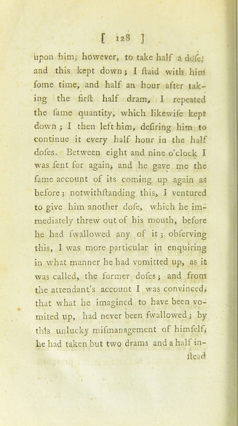 upon him; however, to take half a do’fc; and this kept down; 1 flaid with hint fome time, and half an hour after tak- ing the firft half dram, I repeated the fame quantity, which likewife kept down ; I then left him, dehring him to continue it every half hour in the half dofes. Between eight and nine o’clock I was fent for again^ and he gave me the fame account of its coming up again aS before} notwithftanding this, I ventured to give him another dofe, which he im- mediately threw out of his mouth, before he had fwallowed any of it 3 obferving this, I was more particular in enquiring in what manner he had vomitted up, as it wa,s called, the former dofes j and from the attendant’s account I was convinced> that what he imagined to have been vo- mited up, had never been fwallowed 3 by this unlucky mifmanagement of himfelf^ he had taken but two drams and a half in- Itead