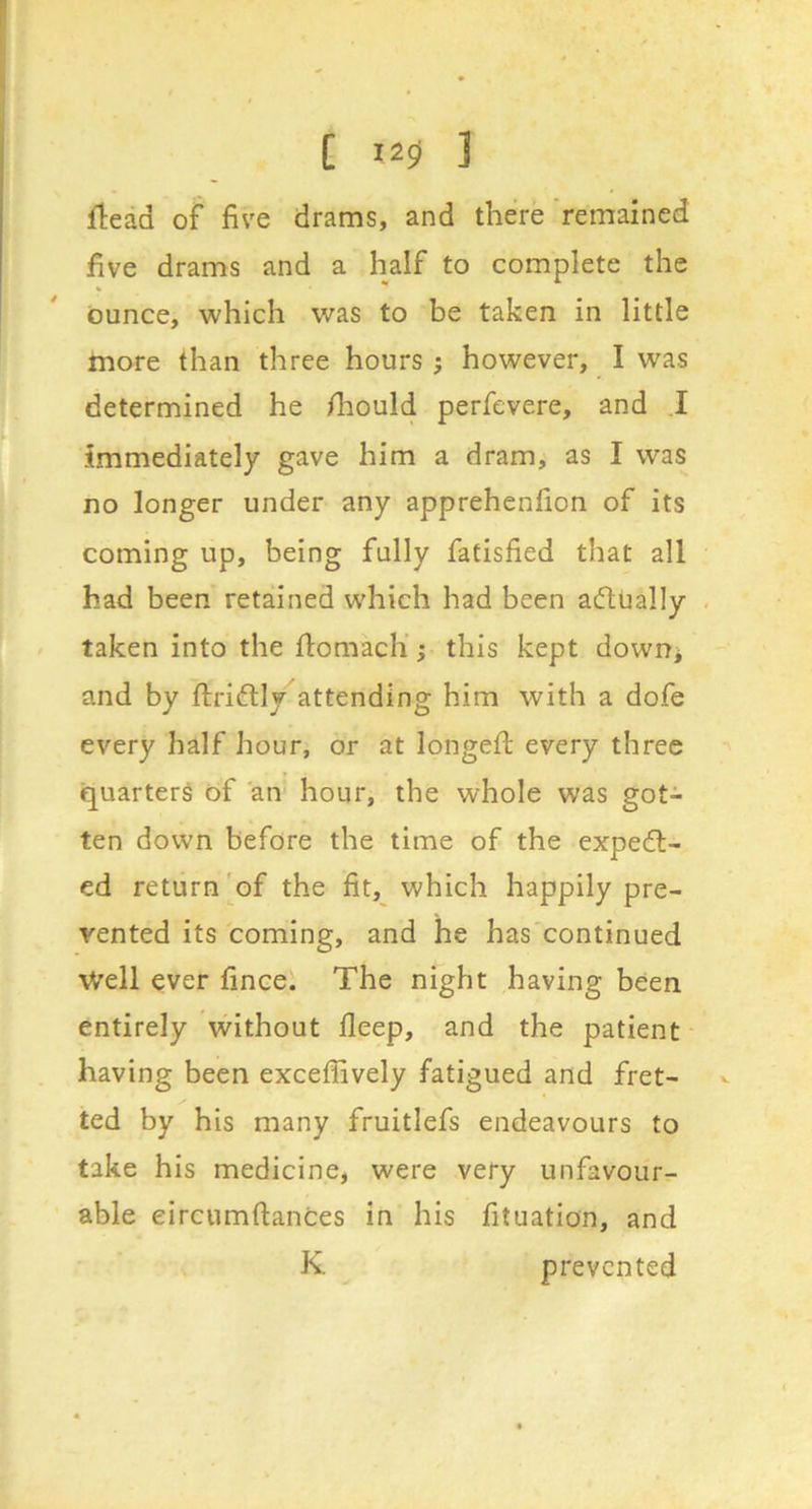 flead of five drams, and there remained five drams and a half to complete the ounce, which was to be taken in little more than three hours ; however, I was determined he fhould perfevere, and .1 immediately gave him a dram, as I was no longer under any apprehenfion of its coming up, being fully fatisfied that all had been retained which had been actually . taken into the ftomacli j this kept down^ and by ftriftly attending him with a dofe every half hour, or at longeft every three quarter^ of an' hour, the whole was got- ten down before the time of the expell- ed return'of the fit, which happily pre- vented its coming, and he has continued \Vell ever fincel The night having been entirely without fleep, and the patient- having been exceffively fatigued and fret- ted by his many fruitlefs endeavours to take his medicine, were very unfavour- able eircumftances in his fituation, and K prevented