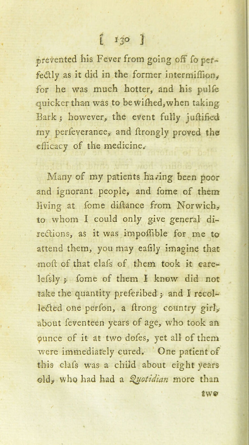 prevented his Fever from going oft fo pef- feiSlly as it did in the former intermiffiony for he was much hotter, and his pulfe quicker than was to be wifhed,when taking Bark} however, the event fully juftifkd my perfeverancey and ftrongly proved the efficacy of the medicine.- Many of my patients having been poor and ignorant people, and feme of them living at fome diffiance from Norwich, to whom I could only give general di- redtions, as it was impoffible for me to attend them, you may eafily imagine that •moft of that elafs of them took it care- lefsly y fome of them I know did not lake the quantity preferibed } and I rccol- ledted one perfon, a flrong country girl, about feventeen years of age, who took an 9unce of it at two dofes, yet all of them were immediately cured. ' One patient of this dafs was a child about eight years oldy who had had a ^otidian more than tw«*
