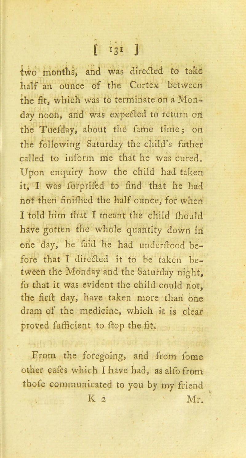 two months, and was dire<fted to take > half an ounce of the Cortex between the fit, which w'as to terminate on a Mon- day noon, and'was expeded to return on the Tuefday, about the fame time; on the following Saturday the child’s father called to inform me that he was cured. Upon enquiry how the child had takeii it, I was furprifed to find that he had hot then finifiied the half ounce, for wheri I told him that I meant the child fhbuld have gotten the whole quantity down in one day, he faid he had underftood be- fore that I directed it to be taken be- tween the Monday and the Saturday night, fo that it was evident the child could not, the firfl: day, have taken more than one dram of the medicine, which it is clear proved fufficient to flop the fit. From the foregoing, and from forae other ?afes which I have had, as alfofrom thofe communicated to you by my friend K 2 Mr. '
