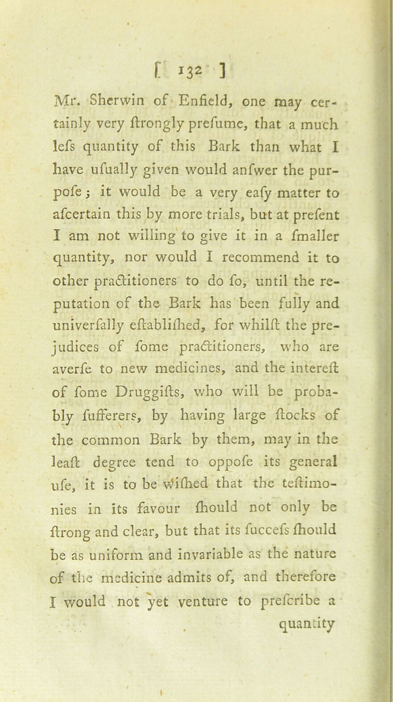 Mr. Shcrwin of > Enfield, one may cer- tainly very ftrongly prefiime, that a much lefs quantity of this Bark than what I have ufually given would anfwer the pur- pofe; it would be a very eafy matter to afcertain this by more trials, but at prefent I am not willing to give it in a fmaller quantity, nor would I recommend it to other praditioners to do fo, until the re- putation of the Bark has been fully and univerfally eftabliflied, for whilft the pre- judices of fome pradlitioners, who are averfe to new medicines, and the interefi: of fome Druggifts, who will be proba- bly fufferers, by having large flocks of the common Bark by them, may in the lead: degree tend to oppofe its general ufe, it is to be Wifiied that the tefiimo- nies in its favour fhould not only be ftrong and clear, but that its fuccefs Ihould be as uniform and invariable as the nature of the medicine admits of, and therefore I would not yet venture to prefcribe a quantity I