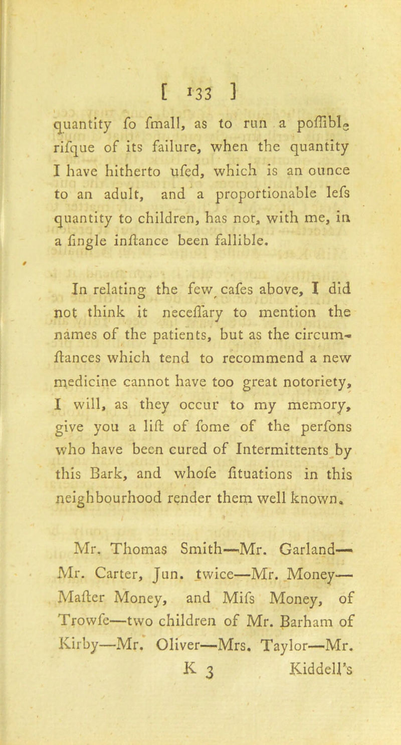 quantity fo fmall, as to run a pofliblo rifque of its failure, when the quantity I have hitherto ufed, which is an ounce to an adult, and a proportionable lefs quantity to children, has not, with me, in a lingle inftance been fallible. In relatino; the few cafes above, I did not think it neceflary to mention the names of the patients, but as the circum- ftances which tend to recommend a new medicine cannot have too great notoriety, I will, as they occur to my memory, give you a lift of fome of the perfons who have been cured of Intermittents^by this Bark, and whofe fituations in this neighbourhood render them well known. Mr. Thomas Smith—^Mr. Garland— Mr. Carter, Jun. twice—Mr. .Money— Mafter Money, and Mifs Money, of Trowfe—two children of Mr. Barham of Kirby—Mr. Oliver—Mrs. Taylor—Mr. K 3 KiddeU’s
