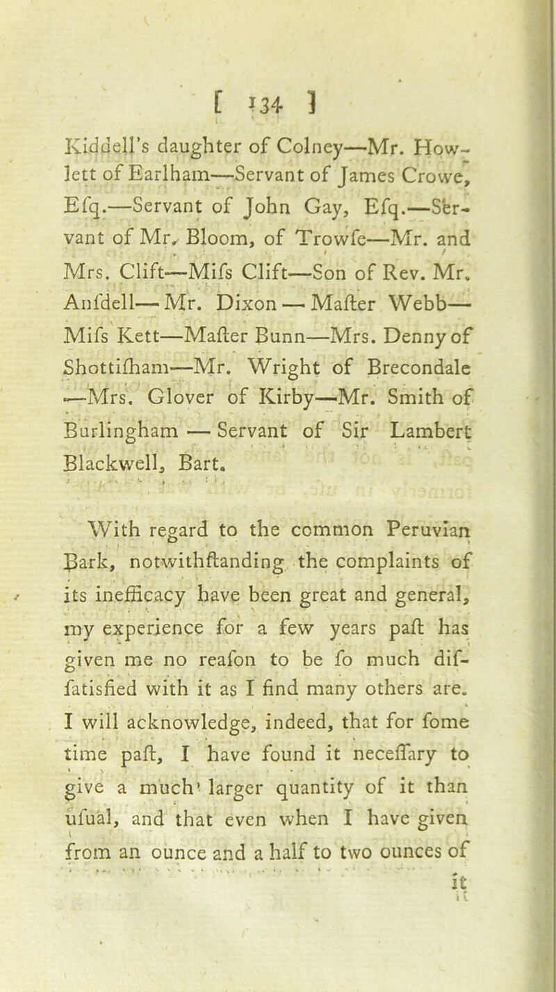 Kiddell’s daughter of Colney—Mr. Hew- lett of Earlham—Servant of James Crowe, Efq.—Servant of John Gay, Efq.—Ser- vant of Mr, Bloom, of Trowfe—Mr. and I > Mrs. Clift—Mifs Clift—Son of Rev. Mr. • ' f Anfdell— Mr. Dixon —• Mafter Webb— Mifs Kett—Mafter Bunn—Mrs. Denny of Shottifham—Mr. Wright of Brecondale «—Mrs, Glover of Kirby—Mr. Smith of Burlingham — Servant of Sir Lambert * « - V Blackwell, Bart. With regard to the common Peruvian ^ark, notwithftanding the complaints of its inefficacy have been great and general, my experience for a few years pad: has given me no reafon to be fo much dif- fatisfied with it as I find many others are. I will acknowledge, indeed, that for fome time pad:, I have found it necedary to « N , give a much’ larger quantity of it than ufual, and that even when I have given from an ounce and a half to two ounces of