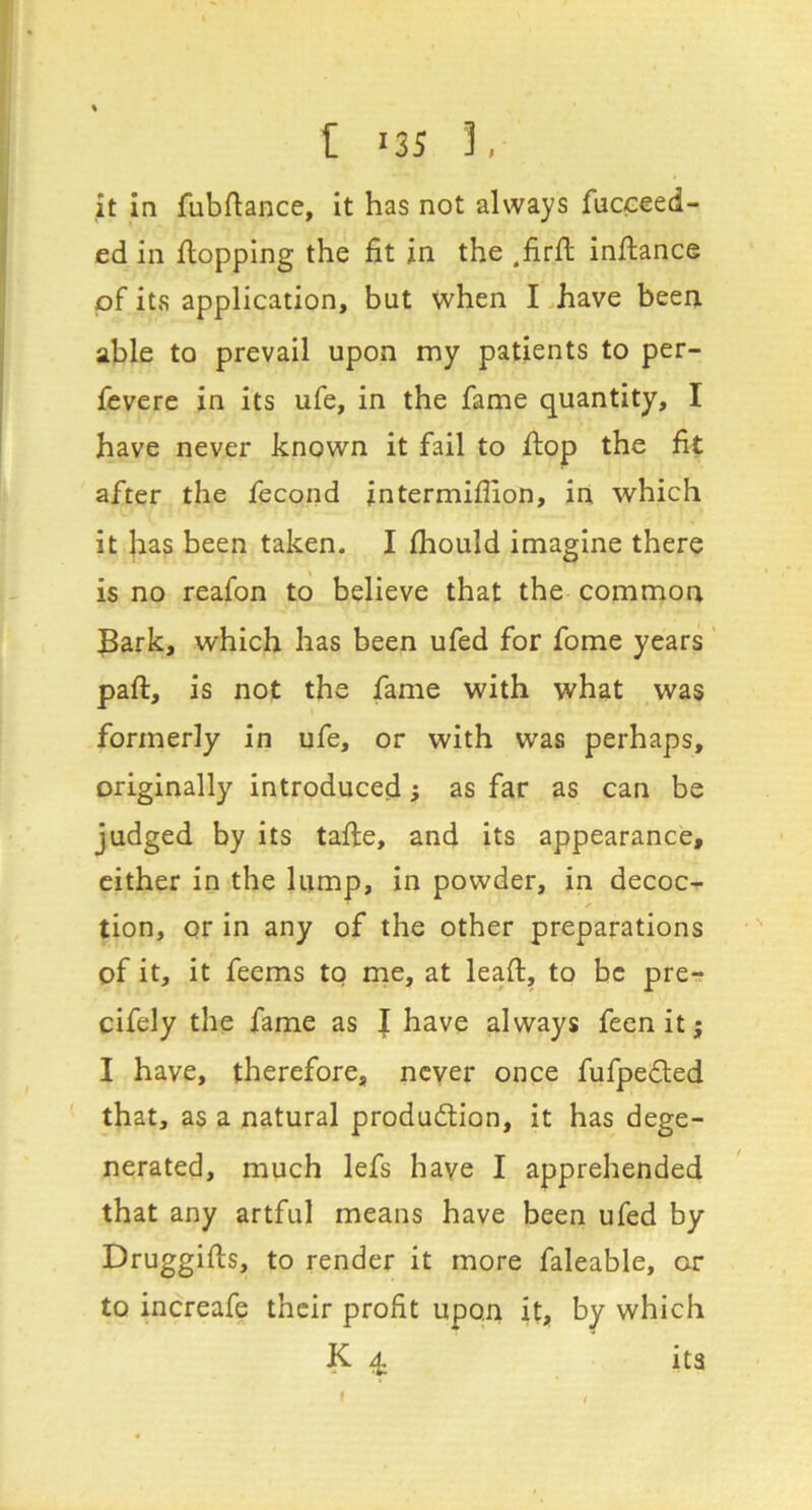 it in fubftance, it has not always fucceed- ed in flopping the fit in the ,firft inflance pf its application, but when I .have been able to prevail upon my patients to per- fevere in its ufe, in the fame quantity, I have never known it fail to flop the fit after the fecond intermiflion, in which it has been taken. I fliould imagine there is no reafon to believe that the common Bark, which has been ufed for fome years' pafl, is not the fame with what was formerly in ufe, or with was perhaps, originally introduced; as far as can be judged by its tafle, and its appearance, cither in the lump, in powder, in decoc- tion, or in any of the other preparations of it, it feems to me, at leaf:, to be pre^ cifely the fame as I have always feenitj I have, therefore, ncyer once fufpeded that, as a natural produdlion, it has dege- nerated, much lefs have I apprehended that any artful means have been ufed by Druggifls, to render it more faleable, or to increafe their profit upon it, by which K ^ its f